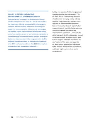 36 PRIVATE CAPITAL, PUBLIC GOOD
building from a series of related congressional
proposals enjoying bipartisan support.106
In
the event of such a bill’s passage, Congress
should consider leveraging existing federally
regulated impact investment programs (such
as CDFIs) as mechanisms for deployment.
Each of these policy ideas will require further
research to identify their full effects, determine
appropriate tax rates, and resolve key
implementation questions107
—particularly the
ability to properly identify and catalogue covered
impact investments. Tax reform policies would
build on progress outlined in the “metrics and
data” section of this report (see page 38),
but would require organizations to achieve a
higher standard of classification, accreditation,
auditing, or legal requirements to receive
these benefits.
POLICY IN ACTION: INCUBATING
ENVIRONMENTAL ENTREPRENEURSHIP.
Federal programs can support the development of impact-
oriented entrepreneurs one sector at a time. In January 2014,
the Department of Energy announced a $3 million program,
called the National Incubator Initiative for Clean Energy, to
support the commercialization of clean energy technologies.
The fund will support five incubators to develop clean-energy
sector best practices, as well as fund a national organization to
coordinate energy-focused clean-energy startups. The program
builds on a strong precedent in the energy arena: the SunShot
Incubator Program has funded 58 startups with $104 million
since 2007 and has amassed more than $1.7 billion in private
venture capital and private equity investment.112
 