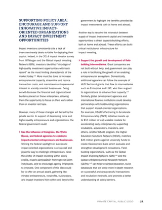 37PRIVATE CAPITAL, PUBLIC GOOD
SUPPORTING POLICY AREA:
ENCOURAGE AND SUPPORT
INNOVATIVE IMPACT-
ORIENTED ORGANIZATIONS
AND IMPACT INVESTMENT
OPPORTUNITIES
Impact investors consistently cite a lack of
investment-ready deals suitable for deploying their
capital. Indeed, in the 2014 impact investor survey
from J.P. Morgan and the Global Impact Investing
Network (GIIN), investors identified “shortage of
high-quality investment opportunities with track
record” as the most limiting characteristic of the
market today.111
More must be done to increase
entrepreneurial capacity, streamline and reduce
transaction costs, and mainstream entrepreneurial
interest in socially oriented businesses. Doing
so will decrease the financial and organizational
burdens placed on these enterprises, allowing
them the opportunity to focus on their work rather
than on investor red tape.
However, many of these changes will be led by the
private sector. In support of developing more and
higher-quality entrepreneurs and organizations, the
federal government could:
› Use the influence of Congress, the White
House, and federal agencies to celebrate
impact-oriented entrepreneurs and businesses.
Shining the federal spotlight on successful
impact-oriented organizations is a low-cost and
powerful way to challenge entrepreneurs, raise
the profile of impact investing within policy
circles, inspire participation from high-net-worth
individuals, and to encourage agency employees
to innovate. One component of this idea could
be to offer an annual award, gathering like-
minded entrepreneurs, nonprofits, businesses,
and impact investors from within and beyond the
government to highlight the benefits provided by
impact investments both at home and abroad.
Another way to resolve the mismatch between
supply of impact investment capital and investable
opportunities is direct capacity-building efforts,
both at home and abroad. These efforts can build
critical institutional infrastructure for
impact investing.
› Support the growth and development of field-
building intermediaries. Great companies are
not built without help, and government can play
a role in facilitating the growth of an enabling
entrepreneurial ecosystem. Domestically,
additional agencies can follow the example of
HUD Section 4 grants that flow to intermediaries
such as Enterprise and LISC, who then re-grant
to organizations to enhance their capacity.113
Similarly global development agencies and
international finance institutions could develop
partnerships with field-building organizations
that support impact-oriented organizations.
For example, USAID’s Partnering to Accelerate
Entrepreneurship (PACE) Initiative invests up
to $10 million to test scalable models for
accelerating early enterprises by supporting
incubators, accelerators, investors, and
others. Another USAID program, the Higher
Education Solutions Network (HESN), matches
$25 million grants against university funds to
create Development Labs which evaluate and
strengthen development innovations. Field-
building organizations, such as the Global
Impact Investing Network (GIIN)114
and the
Global Entrepreneurship Research Network
(GERN),115
can help to spread education, build
databases that will allow more in-depth research
on successful and unsuccessful transactions
and incubation methods, and promote a better
understanding of policy barriers.
 