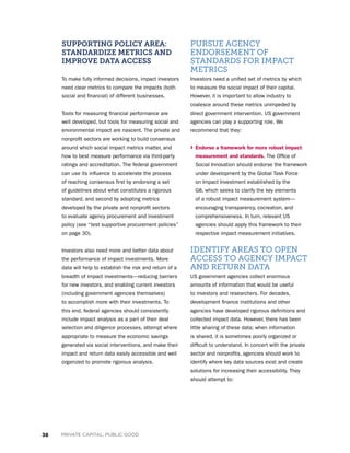 38 PRIVATE CAPITAL, PUBLIC GOOD
SUPPORTING POLICY AREA:
STANDARDIZE METRICS AND
IMPROVE DATA ACCESS
To make fully informed decisions, impact investors
need clear metrics to compare the impacts (both
social and financial) of different businesses.
Tools for measuring financial performance are
well developed, but tools for measuring social and
environmental impact are nascent. The private and
nonprofit sectors are working to build consensus
around which social impact metrics matter, and
how to best measure performance via third-party
ratings and accreditation. The federal government
can use its influence to accelerate the process
of reaching consensus first by endorsing a set
of guidelines about what constitutes a rigorous
standard, and second by adopting metrics
developed by the private and nonprofit sectors
to evaluate agency procurement and investment
policy (see “test supportive procurement policies”
on page 30).
Investors also need more and better data about
the performance of impact investments. More
data will help to establish the risk and return of a
breadth of impact investments—reducing barriers
for new investors, and enabling current investors
(including government agencies themselves)
to accomplish more with their investments. To
this end, federal agencies should consistently
include impact analysis as a part of their deal
selection and diligence processes, attempt where
appropriate to measure the economic savings
generated via social interventions, and make their
impact and return data easily accessible and well
organized to promote rigorous analysis.
PURSUE AGENCY
ENDORSEMENT OF
STANDARDS FOR IMPACT
METRICS
Investors need a unified set of metrics by which
to measure the social impact of their capital.
However, it is important to allow industry to
coalesce around these metrics unimpeded by
direct government intervention. US government
agencies can play a supporting role. We
recommend that they:
› Endorse a framework for more robust impact
measurement and standards. The Office of
Social Innovation should endorse the framework
under development by the Global Task Force
on Impact Investment established by the
G8, which seeks to clarify the key elements
of a robust impact measurement system—
encouraging transparency, cocreation, and
comprehensiveness. In turn, relevant US
agencies should apply this framework to their
respective impact measurement initiatives.
IDENTIFY AREAS TO OPEN
ACCESS TO AGENCY IMPACT
AND RETURN DATA
US government agencies collect enormous
amounts of information that would be useful
to investors and researchers. For decades,
development finance institutions and other
agencies have developed rigorous definitions and
collected impact data. However, there has been
little sharing of these data; when information
is shared, it is sometimes poorly organized or
difficult to understand. In concert with the private
sector and nonprofits, agencies should work to
identify where key data sources exist and create
solutions for increasing their accessibility. They
should attempt to:
 