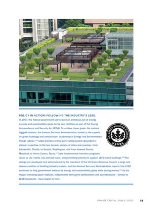 39PRIVATE CAPITAL, PUBLIC GOOD
POLICY IN ACTION: FOLLOWING THE INDUSTRY’S LEED.
In 2007, the federal government set forward an ambitious set of energy
savings and sustainability goals for its own facilities as part of the Energy
Independence and Security Act (EISA). To achieve these goals, the nation’s
biggest landlord, the General Services Administration, turned to the experts
on green buildings and construction: Leadership in Energy and Environmental
Design (LEED).116
LEED provides a third-party rating system grounded in
industry expertise. In the last decade, dozens of cities and counties, from
Gainesville, Florida, to Seattle, Washington, and from Howard County,
Maryland, to Harris County, Texas,117
have implemented incentive programs
(such as tax credits, low-interest loans, and permitting priority) to support LEED-rated buildings.118
The
ratings are developed and administered by the members of the US Green Business Council, a large and
diverse coalition of building industry leaders, and the General Services Administration reports that LEED
continues to help government achieve its energy and sustainability goals while saving money.119
As the
impact investing space matures, independent third-party certifications and accreditations—similar to
LEED standards—have begun to form.
 