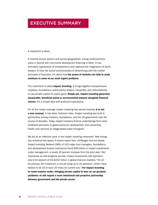 4 PRIVATE CAPITAL, PUBLIC GOOD
A movement is afoot.
It reaches across sectors and across geographies, linking small-business
loans in Detroit with community development financing in Delhi. It has
animated a generation of entrepreneurs and captured the imagination of world
leaders. It links the social consciousness of philanthropy with the market
principles of business. It’s about how the power of markets can help to scale
solutions to some of our most urgent problems.
The movement is called impact investing. It brings together entrepreneurs,
investors, foundations, public-sector leaders, nonprofits, and intermediaries
to use private capital for public good. Simply put, impact investing generates
measurable, beneficial social or environmental impacts alongside financial
returns. It’s a simple idea with profound implications.
For all the media coverage impact investing has earned recently, it is not
a new concept. It has deep historical roots. Impact investing was built in
partnership among investors, foundations, and the US government over the
course of decades. Today, impact investors finance undertakings from early
childhood education to global economic development, from preventive
health care services to village-based solar microgrids.
We are at an inflection point in the impact investing movement. New energy
has enlivened the space. A recent report from J.P. Morgan and the Global
Impact Investing Network (GIIN) of 125 major fund managers, foundations,
and development finance institutions found $46 billion in impact investments
under management, a nearly 20 percent increase from the prior year.1
But
impressive as that progress sounds, impact investments still represent
only 0.02 percent of the $210 trillion in global financial markets.2
For all
its promise, the movement is not yet living up to its potential—which many
believe to be 10 or even 20 times its current size.3
For impact investing
to reach massive scale—bringing private capital to bear on our greatest
problems—it will require a more intentional and proactive partnership
between government and the private sector.
EXECUTIVE SUMMARY
 