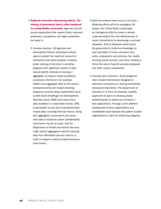 40 PRIVATE CAPITAL, PUBLIC GOOD
› Build the evidence base around unit costs—
Modeling efforts off of an analogous UK
project, the United States could begin
an interagency effort to create a shared
understanding of the cost effectiveness of
social interventions by developing a unit-cost
database. Such a database would house
the government’s collective knowledge on
cost estimates of crime, education and
skills, employment and economy, fire, health,
housing, social services, and more, helping to
frame the value of pay-for-success proposals
and other impact investments.
› Promote opt-in solutions—Some programs
have created mechanisms designed to
overcome constraints on sharing confidential
transaction-level detail. The Department of
Education’s i3 Fund, for example, enables
applicants to opt-in to allowing private
philanthropists to review and coinvest in
their applications. Through a joint platform,
development finance organizations and
multilaterals could replicate this system to allow
organizations to opt-in for shared due diligence.
› Replicate innovative data-sharing efforts. The
sharing of government data is often hampered
by confidentiality constraints. Agencies should
pursue approaches that respect these important
proprietary, competitive, and legal constraints
but seek to:
› Increase sharing—US agencies and
development finance institutions should
seek to publish the maximum amount of
transaction-level data possible. In places
where sharing at this level is sensitive,
programs with significant caches of data
should identify methods of sharing in
aggregate, as long as doing so protects
proprietary information. For example,
USAID could aggregate data on the various
entrepreneurship and impact investing
programs currently being implemented (such
as DIV, Grand Challenges for Development,
Feed the Future, PACE) and make those
data available in a searchable format. OPIC
could publish a core set of transaction-level
impact data, including financial returns, along
with aggregated country-level and sector-
level data in instances where confidentiality
constraints may be an issue. And the
Department of Health and Human Services
might publish aggregated outcome tracking
data from Affordable Care Act reforms in
order to support creation of pay-for-success
instruments.

 