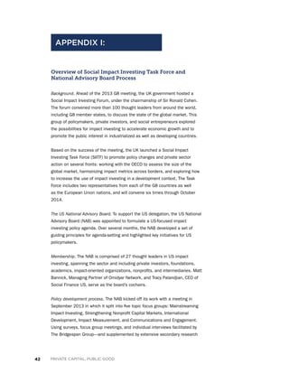 42 PRIVATE CAPITAL, PUBLIC GOOD
Overview of Social Impact Investing Task Force and
National Advisory Board Process
Background. Ahead of the 2013 G8 meeting, the UK government hosted a
Social Impact Investing Forum, under the chairmanship of Sir Ronald Cohen.
The forum convened more than 100 thought leaders from around the world,
including G8 member states, to discuss the state of the global market. This
group of policymakers, private investors, and social entrepreneurs explored
the possibilities for impact investing to accelerate economic growth and to
promote the public interest in industrialized as well as developing countries.
Based on the success of the meeting, the UK launched a Social Impact
Investing Task Force (SIITF) to promote policy changes and private sector
action on several fronts: working with the OECD to assess the size of the
global market, harmonizing impact metrics across borders, and exploring how
to increase the use of impact investing in a development context. The Task
Force includes two representatives from each of the G8 countries as well
as the European Union nations, and will convene six times through October
2014.
The US National Advisory Board. To support the US delegation, the US National
Advisory Board (NAB) was appointed to formulate a US-focused impact
investing policy agenda. Over several months, the NAB developed a set of
guiding principles for agenda-setting and highlighted key initiatives for US
policymakers.
Membership. The NAB is comprised of 27 thought leaders in US impact
investing, spanning the sector and including private investors, foundations,
academics, impact-oriented organizations, nonprofits, and intermediaries. Matt
Bannick, Managing Partner of Omidyar Network, and Tracy Palandjian, CEO of
Social Finance US, serve as the board’s cochairs.
Policy development process. The NAB kicked off its work with a meeting in
September 2013 in which it split into five topic focus groups: Mainstreaming
Impact Investing, Strengthening Nonprofit Capital Markets, International
Development, Impact Measurement, and Communications and Engagement.
Using surveys, focus group meetings, and individual interviews facilitated by
The Bridgespan Group—and supplemented by extensive secondary research
APPENDIX I:
 