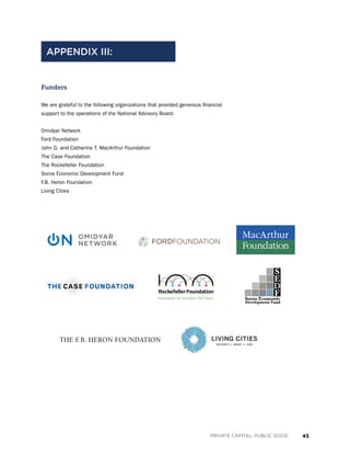 45PRIVATE CAPITAL, PUBLIC GOOD
Funders
We are grateful to the following organizations that provided generous financial
support to the operations of the National Advisory Board.
Omidyar Network
Ford Foundation
John D. and Catherine T. MacArthur Foundation
The Case Foundation
The Rockefeller Foundation
Soros Economic Development Fund
F.B. Heron Foundation
Living Cities
APPENDIX III:
S
E
D
FSoros Economic
Development Fund
 