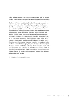 47PRIVATE CAPITAL, PUBLIC GOOD
Social Finance US, Justin Anderson from Omidyar Network,  and the Omidyar
Network finance and legal (Aviva Aminova, Will Fitzpatrick, Jeffrey Hom) teams.
The National Advisory Board thanks Sonal Shah for strategic leadership on
outreach efforts, as well as Melissa Bradley who, together with Sonal and
Sean Greene worked to educate legislators about impact investing. We are
also particularly grateful to a number of staff members of organizations
affiliated with the US National Advisory Board for invaluable feedback on the
contents of this report: Xavier Briggs, Lisa Davis, Frank DeGiovanni, Jane
Hughes, Christine Looney, Joshua Mintz, Margaret Moore, Sandra Noonan,
John Olson, and Andrew Park. Special kudos to Ben Leo for invaluable input
on the international development recommendations. Thanks also to Nana
Akowuah, Tonusree Basu, Laura Callanan, Colby Dailey, Katie Grace, Brenna
McCallick, Sarah Ritter, Abby Jo Sigal, Beth Sirull, Ben Thornley, David Wood,
and Betsy Zeidman for their ongoing thought leadership on the topic of policy
for impact investing, and for their authorship of a US ecosystem map121
that
was an important input. And, of course, this effort owes immense debt to the
leadership of Sir Ronald Cohen and the partnership of Rebecca Thomas and
Stephen Brien as well as the ongoing engagement of Kieron Boyle, Alexandra
Meagher, and Claire Michelet.
All errors and omissions are ours alone.
 