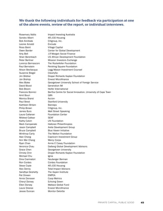 49PRIVATE CAPITAL, PUBLIC GOOD
We thank the following individuals for feedback via participation at one
of the above events, review of the report, or individual interviews.
Rosemary Addis		 Impact Investing Australia
Sondra Albert 		 AFL-CIO Housing
Bob Annibale 		 Citigroup, Inc.
Leonie Arnoldi 		 Enclude
Ross Baird 		 Village Capital
Owen Barder 		Center for Global Development
Amy Bell 		 J.P. Morgan Social Finance
Shari Berenbach 		US African Development Foundation
Peter Berliner 		Mission Investors Exchange
Lorenzo Bernasconi	 The Rockefeller Foundation
Paul Bernstein 		Pershing Square Foundation
Alison Bevilacqua 		Legg Mason Investment Counsel
Suzanne Biegel 		 ClearlySo
Jim Bildner 		Draper Richards Kaplan Foundation
Jon Bishop 		 Envest Microfinance
Alex Blake 		Georgetown University School of Foreign Service
David Blood 		 Generation IM
Bob Bloom 		 Heifer International
Francois Bonnici 		Bertha Centre for Social Innovation, University of Cape Town
Amit Bouri 		 GIIN
Monica Brand 		 Accion
Paul Brest 		 Stanford University
Kathleen Britain 		 Barclays
Philip Brown 		 Citigroup, Inc.
James Buro 		 Wall Street Speaking
Laura Callanan 		 Foundation Center
Mildred Callear 		 SEAF
Kathy Calvin 		 UN Foundation
Mark Campanale 		 Halloran Philanthropies
Jason Campbell 		 Arete Development Group
Bruce Campbell 		 Blue Haven Initiative
Winthrop Carty 		 The Melton Foundation
Alan Chang 		Capricorn Investment Group
Ann Mei Chang 		 Mercy Corps
Ryan Chao 		 Annie E Casey Foundation
Veronica Chau 		Dalberg Global Development Advisors
Grace Chen 		 Georgetown University
Christy Chin 		Draper Richards Kaplan Foundation
Michael Chu 		 Ignia
Dina Ciarmatori 		 Neuberger Berman
Ron Cordes 		 Cordes Foundation
Steve Coyle 		 AFL-CIO Housing
Alex Denny 		 Total Impact Advisors
Sandhya Deshetty 	 The Aspen Institute
Pat Dineen 		 EMPEA
Annie Donovan 		 Coop Metrics
Cheryl Dorsey 		 Echoing Green
Ellen Dorsey 		 Wallace Global Fund
Laura Dreese 		 Envest Microfinance
Jessie Duncan 		 Monitor Deloitte
 