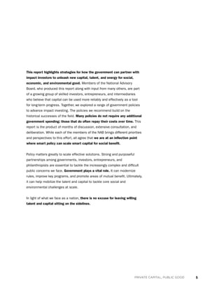 5PRIVATE CAPITAL, PUBLIC GOOD
This report highlights strategies for how the government can partner with
impact investors to unleash new capital, talent, and energy for social,
economic, and environmental good. Members of the National Advisory
Board, who produced this report along with input from many others, are part
of a growing group of skilled investors, entrepreneurs, and intermediaries
who believe that capital can be used more reliably and effectively as a tool
for long-term progress. Together, we explored a range of government policies
to advance impact investing. The policies we recommend build on the
historical successes of the field. Many policies do not require any additional
government spending; those that do often repay their costs over time. This
report is the product of months of discussion, extensive consultation, and
deliberation. While each of the members of the NAB brings different priorities
and perspectives to this effort, all agree that we are at an inflection point
where smart policy can scale smart capital for social benefit.
Policy matters greatly to scale effective solutions. Strong and purposeful
partnerships among governments, investors, entrepreneurs, and
philanthropists are essential to tackle the increasingly complex and difficult
public concerns we face. Government plays a vital role. It can modernize
rules, improve key programs, and promote areas of mutual benefit. Ultimately,
it can help mobilize the talent and capital to tackle core social and
environmental challenges at scale.
In light of what we face as a nation, there is no excuse for leaving willing
talent and capital sitting on the sidelines.
 