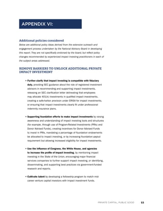 53PRIVATE CAPITAL, PUBLIC GOOD
Additional policies considered
Below are additional policy ideas derived from the extensive outreach and
engagement process undertaken by the National Advisory Board in developing
this report. They are not specifically endorsed by the board, but reflect policy
changes recommended by experienced impact investing practitioners in each of
the subject areas addressed.
REMOVE BARRIERS TO UNLOCK ADDITIONAL PRIVATE
IMPACT INVESTMENT
• Further clarify that impact investing is compatible with fiduciary
duty, providing SEC guidance about the role of registered investment
advisors in recommending and supporting impact investments,
releasing an SEC clarification letter delineating that employees
may allocate 401(k) investments in qualified impact investments,
creating a safe-harbor provision under ERISA for impact investments,
or ensuring that impact investments clearly fit under professional
indemnity insurance plans.
• Supporting foundation efforts to make impact investments by raising
awareness and understanding of impact investing tools and structures
(for example, through use of Program-Related Investments (PRIs) and
Donor Advised Funds), creating incentives for Donor Advised Funds
to invest in PRIs, mandating a percentage of foundation endowments
be allocated to impact investing, or by increasing foundation payout
requirement but allowing increased eligibility for impact investments.
• Use the influence of Congress, the White House, and agencies
to increase the profile of impact investing, by mentioning impact
investing in the State of the Union, encouraging major financial
services companies to further support impact investing, or identifying,
disseminating, and supporting best practices via government-funded
research and reports.
• Cultivate talent by developing a fellowship program to match mid-
career venture capital investors with impact investment funds.
APPENDIX VI:
 