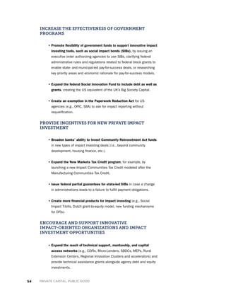 54 PRIVATE CAPITAL, PUBLIC GOOD
INCREASE THE EFFECTIVENESS OF GOVERNMENT
PROGRAMS
• Promote flexibility of government funds to support innovative impact
investing tools, such as social impact bonds (SIBs), by issuing an
executive order authorizing agencies to use SIBs, clarifying federal
administrative rules and regulations related to federal block grants to
enable state- and municipal-led pay-for-success deals, or researching
key priority areas and economic rationale for pay-for-success models.
• Expand the federal Social Innovation Fund to include debt as well as
grants, creating the US equivalent of the UK’s Big Society Capital.
• Create an exemption in the Paperwork Reduction Act for US
agencies (e.g., OPIC, SBA) to ask for impact reporting without
requalification.
PROVIDE INCENTIVES FOR NEW PRIVATE IMPACT
INVESTMENT
• Broaden banks’ ability to invest Community Reinvestment Act funds
in new types of impact investing deals (i.e., beyond community
development, housing finance, etc.).
• Expand the New Markets Tax Credit program, for example, by
launching a new Impact Communities Tax Credit modeled after the
Manufacturing Communities Tax Credit.
• Issue federal partial guarantees for state-led SIBs in case a change
in administrations leads to a failure to fulfill payment obligations.
• Create more financial products for impact investing (e.g., Social
Impact T-bills, Dutch grant-to-equity model, new funding mechanisms
for DFIs).
ENCOURAGE AND SUPPORT INNOVATIVE
IMPACT-ORIENTED ORGANIZATIONS AND IMPACT
INVESTMENT OPPORTUNITIES
• Expand the reach of technical support, mentorship, and capital
access networks (e.g., CDFIs, Micro-Lenders, SBDCs, MEPs, Rural
Extension Centers, Regional Innovation Clusters and accelerators) and
provide technical assistance grants alongside agency debt and equity
investments.
 