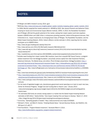56 PRIVATE CAPITAL, PUBLIC GOOD
1
JP Morgan and GIIN’s Investor’s survey, 2014, pg 6.
2
McKinsey, http://www.mckinsey.com/insights/global_capital_markets/mapping_global_capital_markets_2011
3
In 2009, Monitor projected the market potential at ~$500B by 2020. See Jessica Freireich and Katherine Fulton,
Investing for Social and Environmental Impact (Monitor Institute, 2009). In 2010, the Rockefeller Foundation
and JP Morgan affirmed the growth potential of the market, stating that impact capital could total anywhere
between US$400 billion and US$1 trillion in enterprises providing essential, bottom-of-the-pyramid services. Nick
O’Donohoe et al., Impact Investments: An Emerging Asset Class (JP Morgan, The Rockefeller Foundation, and the
Global Impact Investing Network, 2010). Calvert offered a similar estimate in 2012, reporting that the market
could grow up to US$650 billion.
4
http://www.cdc.gov/healthyyouth/obesity/facts.htm
5
http://www.nytimes.com/2011/02/08/health/research/08childhood.html
6
http://www.rwjf.org/en/about-rwjf/newsroom/newsroom-content/2013/04/school-meal-standards-may-help-
reduce-obesity.html
7
http://seattletimes.com/html/opinion/2021604806_marilynmckennaopedschoollunches14xml.html
8
Includes seed funding from impact investor DBL Investors, loans from nonprofit RSF Social Finance, a program-
related investment from the Kellogg Foundation, and private venture capital from Oak Investment Partners,
Catamount Ventures, The Westly Group, and others. Pfund Omidyar presentation; Kellogg Foundation (http://
www.wkkf.org/what-we-do/featured-work/revolution-foods); http://rsfsocialfinance.org/2012/02/rsf-makes-
a-new-loan-to-revolution-foods/; http://www.bizjournals.com/sanfrancisco/stories/2009/03/30/story8.
html?page=all http://www.huffingtonpost.com/mark-paris/citi-businesses-make-america-healthier_b_4039484.
html
9
http://www.haas.berkeley.edu/groups/pubs/berkeleyhaas/fall2013/revolution-foods-expanding-the-menu.html
10
http://www.fastcompany.com/3017417/most-innovative-companies-2012/most-innovative-companies-2012-
industries-top-10-food#revolutionfoods; http://www.inc.com/inc5000/list/industry/food-beverage
11
http://www.usaid.gov/news-information/press-releases/usaid-and-dfid-announce-global-development-innovation-
ventures
12
On the heels of legislated budget cuts, discretionary government social spending is on track to reach new lows.
Center for American Progress, “Budget Cuts Set Funding Path to Historic Lows,” January 2013:
www.americanprogress.org/issues/budget/report/2013/01/29/50945/budget-cuts-set-funding-path-to-
historic-lows
13
“An estimated 250 funds are actively raising capital in a market that the Global Impact Investing Network
estimates at $25 billion.” Sasha Dichter, “Give Impact Investing Time and Space to Develop,” March 17, 2014
http://blogs.hbr.org/2014/03/give-impact-investing-time-and-space-to-develop
14
Economist, “Spreading gospels of wealth,” http://www.economist.com/node/21555605
15
Michael E. Porter and Mark R. Kramer, “Creating Shared Value,” Harvard Business Review, Jan/Feb2011, Vol.
89 Issue 1/2, p62-77
16
Ford Foundation. “Program-Related Investment.” Accessed March 4, 2014.
http://www.fordfoundation.org/grants/ program-related-investment.
NOTES:
 