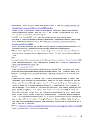 57PRIVATE CAPITAL, PUBLIC GOOD
17
Grameen Bank. “A Short History of Grameen Bank.” Accessed March 4, 2014. http://www.grameen-info.org/
index.php?option=com_contenttask=viewid=19Itemid=114.
18
Michael S. Knoll, “Ethical Screening in Modern Financial Markets: The Conflicting Claims Underlying Socially
Responsible Investment,” Business Lawyer (Feb. 2002): 57 Bus. Law. 681. Accessed March 4, 2014. https://
www. law.upenn.edu/fac/mknoll/ethicalscreening.pdf
19
U.S. CDFI Fund, “About the CDFI Fund,” http://www.cdfifund.gov/who_we_are/about_us.asp
20 
Una Osili et al., Leveraging the Power of Foundations: An Analysis of Program-Related Investing (The Lilly Family
School of Philanthropy at Indiana University, 2012). http://www.philanthropy.iupui.edu/files/research/
complete_report_final_51713.pdf
21
In 2012, the top 100 foundations gave out ~$21B in grants. Assume that has remained constant 2000-2010.
Foundation Center http://foundationcenter.org/findfunders/topfunders/top100giving.html
22
Michael Drexler, Abigail Noble and Joel Bryce, From the Margins to the Mainstream: Assessment of the Impact
Investment Sector and Opportunities to Engage Mainstream Investors (The World Economic Forum and Deloitte,
2013).
23
Ibid.
24
Jessica Freireich and Katherine Fulton, Investing for Social and Environmental Impact (Monitor Institute, 2009).
25
Global Impact Investing Network. “About Impact Investing.” Accessed March 4, 2014. http://www.thegiin.org/
cgi-bin/iowa/resources/about/index.html
26
http://www.usaid.gov/powerafrica
27
http://www.pacificcommunityventures.org/impinv2/wp-content/uploads/2013/11/casestudy_elevar_v8.pdf
28
http://www.pacificcommunityventures.org/impinv2/wp-content/uploads/2013/11/casestudy_accion_v4.pdf
29
http://www.liifund.org/news/post/nonprofit-philanthropy-and-banking-sectors-partner-to-finance-health-center-
growth/
30
JP Morgan and GIIN, “Spotlight on the Market,” May 2, 2014. Other researchers, drawing on this work, have
attempted to use the investor survey to estimate the full market size. See: World Economic Forum, “From the
Margins to the Mainstream,” 2013. Drawing from research on: Perspectives on Progress: The Impact Investor
Survey (J.P. Morgan and the Global Impact Investing Network), 51 impact investment funds each expect to
raise an average of US$ 112 million in 2013 (median of $US 60 million); given there are approximately 250
global impact investing funds, a crude estimate of the market size is likely between US$ 15 and US $28
billion. This is likely a low estimate given it only includes certain asset classes (e.g. venture capital, private
equity, etc.) and excludes others (e.g. green bonds, infrastructure, etc.). Furthermore, CGAP estimates that
in 2011 cross-border funders committed at least US$ 25 billion to microfinance and financial services to the
poor (see: Current Trends in Cross-Border Funding for Microfinance (December 2012), CGAP). Although not
all of these investments would be considering impact investments, it confirms that an existing market size of
US$ 25 billion may be understated.
31
McKinsey, http://www.mckinsey.com/insights/global_capital_markets/mapping_global_capital_markets_2011
32
http://www.bcorporation.net/community/revolution-foods
 