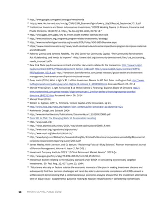 58 PRIVATE CAPITAL, PUBLIC GOOD
33
http://www.google.com/green/energy/#investments
34
http://www.hks.harvard.edu/m-rcbg/CSRI/CSRI_BusinessFightsPoverty_5by20Report_September2013.pdf
35
“Institutional Investors and Green Infrastructure Investments,” OECDE Working Papers on Finance, Insurance and
Private Pensions, OECD 2013. http://dx.doi.org/10.1787/20797117
36
http://www.pgdc.com/pgdc/why-41-trillion-wealth-transfer-estimate-still-valid
37
http://www.macfound.org/programs/program-related-investments/strategy/
38
http://www.nursefamilypartnership.org/assets/PDF/Policy/NSO-SIBS-Overview.aspx
39
https://www.missioninvestors.org/news/south-carolina-to-launch-social-impact-bond-program-to-improve-maternal-
and-child-health
40
Roberto Quercia and Janneke Ratcliffe, The UNC Center for Community Capital, “The Community Reinvestment
Act: Outstanding, and Needs to Improve” http://www.frbsf.org/community-development/files/cra_outstanding_
needs_improve1.pdf
41
New York State pay-for-success contract and other documents related to the transaction. http://www.budget.
ny.gov/contract/ICPFS/PFSMainAgreement_Sched_0314.pdf; http://www.budget.ny.gov/contract/ICPFS/
PFSFactSheet_0314.pdf; http://newsroom.bankofamerica.com/press-releases/global-wealth-and-investment-
management/bank-america-merrill-lynch-introduces-innovat
42
Guay Justin (2014) What d.light’s $11 Million Investment Means for Off Grid Solar Huffington Post http://www.
huffingtonpost.com/justin-guay/what-dlights-11-million-i_b_4891920.html Accessed March 26, 2014
43
Market Wired (2014) d.light Announces $11 Million Series C Financing, Expands Board of Directors http://
www.marketwired.com/press-release/dlight-announces-11-million-series-c-financing-expands-board-of-
directors-1882313.htm Accessed March 26, 2014
44
Market Wired (2014)
45
William D. Bygrave, Jeffry A. Timmons, Venture Capital at the Crossroads, pg 24.
46
http://www.nvca.org/index.php?option=com_contentview=articleid=119Itemid=621
47
Krehmeyer, Orsagh, and Schacht 2006
48
http://www.reinhartlaw.com/Publications/Documents/art111020%20RIIS.pdf
49
From SRI to ESG: The Changing World of Responsible Investing
50
http://www.sasb.org/
51
http://news.stanford.edu/news/2014/may/divest-coal-trustees-050714.html
52
http://www.unpri.org/signatories/signatories/
53
http://www.unpri.org/about-pri/about-pri/
54
http://www.kpmg.com/Global/en/IssuesAndInsights/ArticlesPublications/corporate-responsibility/Documents/
corporate-responsibility-reporting-survey-2013.pdf
55
James Hawley, Keith Johnson, and Ed Waitzer, “Reclaiming Fiduciary Duty Balance,” Rotman International Journal
of Pension Management, Volume 4, Issue 2, Fall 2011
56
Investment Company Institute 2013 “US Total Retirement Market Assets” 2013:Q4
57
http://www.gpo.gov/fdsys/pkg/FR-1994-06-23/html/94-15162.htm
58
Interpretive bulletin relating to the fiduciary standard under ERISA in considering economically targeted
investments. 59 Fed. Reg. 32, 607 (June 23, 1994)
59
“Fiduciaries who rely on factors outside the economic interests of the plan in making investment choices and
subsequently find their decision challenged will rarely be able to demonstrate compliance with ERISA absent a
written record demonstrating that a contemporaneous economic analysis showed that the investment alternatives
were of equal value.” Supplemental guidance relating to fiduciary responsibility in considering economically
 