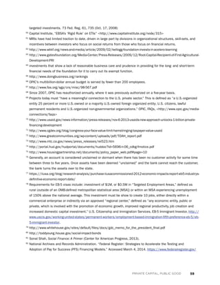 59PRIVATE CAPITAL, PUBLIC GOOD
targeted investments. 73 Fed. Reg. 61, 735 (Oct. 17, 2008)
60
Capital Institute, “EBSA’s ‘Rigid Rule’ on ETIs” http://www.capitalinstitute.org/node/315
61
MRIs have had limited traction to date, driven in large part by divisions in organizational structures, skill-sets, and
incentives between investors who focus on social returns from those who focus on financial returns.
62
http://www.wkkf.org/news-and-media/article/2009/02/kellogg-foundation-invests-in-acelero-learning
63
http://www.gatesfoundation.org/Media-Center/Press-Releases/2009/12/Root-Capital-Recipient-of-First-Agricultural-
Development-PRI
64
investments that show a lack of reasonable business care and prudence in providing for the long- and short-term
financial needs of the foundation for it to carry out its exempt function.
65
http://www.doingbusiness.org/rankings
66
OPIC’s multibillion-dollar annual budget is served by fewer than 200 employees.
67
http://www.fas.org/sgp/crs/misc/98-567.pdf
68
Since 2007, OPIC has reauthorized annually, where it was previously authorized on a five-year basis.
69
Projects today must “have a meaningful connection to the U.S. private sector.” This is defined as “a U.S.-organized
entity 25 percent or more U.S.-owned or a majority U.S.-owned foreign‐organized entity; U.S. citizens, lawful
permanent residents and U.S.-organized non-governmental organizations.” OPIC, FAQs, http://www.opic.gov/media-
connections/faqs
70
http://www.usaid.gov/news-information/press-releases/nov-6-2013-usaids-new-approach-unlocks-1-billion-private-
financing-development
71
http://www.cgdev.org/blog/congress-your-face-value-limit-hamstringing-taxpayer-value-usaid
72
http://www.greatcommunities.org/wp-content/uploads/pdf/TOAH_report.pdf
73
http://www.mtc.ca.gov/news/press_releases/rel523.htm
74
http://portal.hud.gov/hudportal/documents/huddoc?id=5696-n-06_cdbg-frnotice.pdf
75
http://www.housingpartnership.net/documents/policy_paper_web.pdf#page=10
76
Generally, an account is considered unclaimed or dormant when there has been no customer activity for some time
between three to five years. Once assets have been deemed “unclaimed” and the bank cannot reach the customer,
the bank turns the assets over to the state.
77
https://iiusa.org/blog/research-analysis/purchase-iiusacommissioned-2012-economic-impacts-report-eb5-industrys-
definitive-economic-report-date/
78
Requirements for EB-5 visas include: investment of $1M, or $0.5M in “Targeted Employment Areas,” defined as
rural (outside of an OMB-defined metropolitan statistical area [MSA]) or within an MSA experiencing unemployment
of 150% above the national average. This investment must be show to create 10 jobs, either directly within a
commercial enterprise or indirectly via an approved “regional center,” defined as “any economic entity, public or
private, which is involved with the promotion of economic growth, improved regional productivity, job creation and
increased domestic capital investment.” U.S. Citizenship and Immigration Services, EB-5 Immigrant Investor, http://
www.uscis.gov/working-united-states/permanent-workers/employment-based-immigration-fifth-preference-eb-5/eb-
5-immigrant-investor.
79
http://www.whitehouse.gov/sites/default/files/docs/gdc_memo_for_the_president_final.pdf
80
http://toddyoung.house.gov/social-impact-bonds
81
Sonal Shah, Social Finance: A Primer (Center for American Progress, 2013).
82
National Archives and Records Administration. “Federal Register: Strategies to Accelerate the Testing and
Adoption of Pay for Success (PFS) Financing Models.” Accessed March 4, 2014. https://www.federalregister.gov/
 