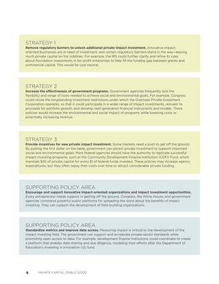 6 PRIVATE CAPITAL, PUBLIC GOOD
STRATEGY 2
Increase the effectiveness of government programs. Government agencies frequently lack the
flexibility and range of tools needed to achieve social and environmental goals. For example, Congress
could revise the longstanding investment restrictions under which the Overseas Private Investment
Corporation operates, so that it could participate in a wider range of impact investments, reinvest its
proceeds for portfolio growth, and develop next-generation financial instruments and models. These
policies would increase the environmental and social impact of programs while lowering costs or
potentially increasing revenue.
STRATEGY 3
Provide incentives for new private impact investment. Some markets need a push to get off the ground.
By putting the first dollar on the table, government can attract private investment to support important
social and environmental goals. More federal agencies should have the authority to replicate successful
impact investing programs, such as the Community Development Finance Institution (CDFI) Fund, which
marshals $20 of private capital for every $1 of federal funds invested. These policies may increase agency
expenditures, but they often repay their costs over time or attract considerable private funding.
STRATEGY 1
Remove regulatory barriers to unlock additional private impact investment. Innovative impact-
oriented businesses are in need of investment, and certain regulatory barriers stand in the way—leaving
much private capital on the sidelines. For example, the IRS could further clarify and refine its rules
about foundation investments in for-profit enterprises to help fill the funding gap between grants and
commercial capital. This would be cost neutral.
SUPPORTING POLICY AREA
Encourage and support innovative impact-oriented organizations and impact investment opportunities.
Every entrepreneur needs support in getting off the ground. Congress, the White House, and government
agencies command powerful public platforms for spreading the word about the benefits of impact
investing. They can support the development of field-building organizations.
SUPPORTING POLICY AREA
Standardize metrics and improve data access. Measuring impact is critical to the development of the
impact investing field. The government can support and accelerate private-sector standards while
promoting open access to data. For example, development finance institutions could coordinate to create
a platform that enables data sharing and due diligence, modeling their efforts after the Department of
Education’s Investing in Innovation (i3) fund.
 