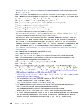60 PRIVATE CAPITAL, PUBLIC GOOD
articles/2013/10/02/2013-24078/strategies-to-accelerate-the-testing-and-adoption-of-pay-for-success-pfs-
financing-models#h-13.
83
http://www.nytimes.com/2014/01/16/business/federal-contracts-plunge-squeezing-private-companies.html
84
e.g., EPA’s Environmentally Preferable Purchasing program, Commerce’s Minority Business Development Agency
Federal Procurement Center, and SBA’s Women-Owned Small Business program
85
Average deal size $2M compared to $36M for PE growth capital deals
86
http://www.economist.com/blogs/economist-explains/2013/05/economist-explains-18
87
http://www2.ed.gov/programs/charterfacilities/index.html
88
http://www2.ed.gov/programs/charterfacilities/performance.html
89
http://www.iff.org/charter-school-credit-enhancement-program
90
http://www2.ed.gov/programs/charterfacilities/performance.html
91
U.S. Small Business Administration. “Overview: Impact Investment SBIC Initiative.” Accessed March 4, 2014.
http://www.sba.gov/content/overview-impact-investment-sbic-initiative.
92
The Investment Fund for Health in Africa II (healthcare): $83M; Latin Idea Ventures (technology, media, and
telecommunications): $25M; Manocap (SMEs in West Africa): $34M; MPower Ventures (financial inclusion in
Latin America): $15M; Sarona (fund of private equity funds investing in SMEs): $87.5M; Terra Bella (carbon
credits and environmental protection) : $40M; Source: OPIC. “In Historic Commitment to Impact Investing, OPIC
Board Approves $285 Million for Six Funds Catalyzing $875 Million in Investments.” Accessed March 4, 2014.
http://www.opic.gov/press-releases/2011/historic-commitment-impact-investing-opic-board-approves-285-
million-six-funds-c.
93
http://www.dol.gov/opa/media/press/eta/ETA20131936.htm
94
http://www.agribusiness.org.pk/node/19
95
https://www.mcc.gov/pages/about; https://www.mcc.gov/documents/reports/report-fy2014-cbj.pdf
96
http://www.enterprisecommunity.com/policy-and-advocacy/issues/community-development-finance-and-
regulation/community-development-financial-institutions-fund
97
http://www.cdfifund.gov/what_we_do/programs_id.asp?programID=14
98
http://nlihc.org/issues/nhtf
99
http://reversemortgagedaily.com/2014/02/04/hud-secretary-wants-5-billion-affordable-housing-trust-fund/
100 
U.S. Small Business Administration. “SBA Loan Dollars in FY 2012 Reach Second Largest Total Ever; $30.25
Billion Second Only to FY 2011.” Accessed March 4, 2014. http://www.sba.gov/content/sba-loan-dollars-fy-
2012-reach-second-largest-total-ever-3025-billion-second-only-fy-2011.
101
U.S. Small Business Administration. “7(a) Loan Program Eligibiliy.” Accessed March 4, 2014. http://www.sba.
gov/content/7a-loan-program-eligibility.
102
http://www.thegiin.org/binary-data/RESOURCE/download_file/000/000/424-1.pdf
103
JP Morgan and GIIN, Spotlight on the Market, 2014: page 5.
104
http://www.ssireview.org/articles/entry/closing_the_pioneer_gap
105 
http://www.brookings.edu/~/media/research/files/reports/2013/09/private%20sector%20global%20
poverty%20blum%20roundtable/2013%20bbr%20capital%20alignment.pdf
106
http://www.washingtonpost.com/opinions/improving-us-infrastructure-starts-with-tax-
reform/2014/05/02/97c3769c-cbc7-11e3-95f7-7ecdde72d2ea_story.html?wpisrc=emailtoafriend
107
For instance, the tax incentives could come in the form of “impact economy tax brackets” tied to performance
(e.g., by hitting more challenging social impact targets, social enterprises lower their tax rates), a flat rate
applied to all qualifying impact-oriented organizations (e.g., B Corps, L3Cs, etc.), or other vehicles..
 