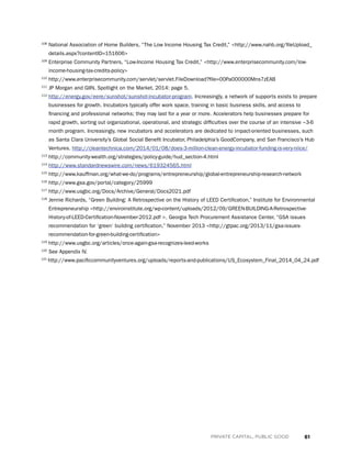 61PRIVATE CAPITAL, PUBLIC GOOD
108
National Association of Home Builders, “The Low Income Housing Tax Credit,” http://www.nahb.org/fileUpload_
details.aspx?contentID=151606
109
Enterprise Community Partners, “Low-Income Housing Tax Credit,” http://www.enterprisecommunity.com/low-
income-housing-tax-credits-policy
110
http://www.enterprisecommunity.com/servlet/servlet.FileDownload?file=00Pa000000Mns7zEAB
111
JP Morgan and GIIN, Spotlight on the Market, 2014: page 5.
112
http://energy.gov/eere/sunshot/sunshot-incubator-program. Increasingly, a network of supports exists to prepare
businesses for growth. Incubators typically offer work space, training in basic business skills, and access to
financing and professional networks; they may last for a year or more. Accelerators help businesses prepare for
rapid growth, sorting out organizational, operational, and strategic difficulties over the course of an intensive ~3-6
month program. Increasingly, new incubators and accelerators are dedicated to impact-oriented businesses, such
as Santa Clara University’s Global Social Benefit Incubator, Philadelphia’s GoodCompany, and San Francisco’s Hub
Ventures. http://cleantechnica.com/2014/01/08/does-3-million-clean-energy-incubator-funding-is-very-niice/
113
http://community-wealth.org/strategies/policy-guide/hud_section-4.html
114
http://www.standardnewswire.com/news/619324565.html
115
http://www.kauffman.org/what-we-do/programs/entrepreneurship/global-entrepreneurship-research-network
116
http://www.gsa.gov/portal/category/25999
117
http://www.usgbc.org/Docs/Archive/General/Docs2021.pdf
118
Jennie Richards, “Green Building: A Retrospective on the History of LEED Certification,” Institute for Environmental
Entrepreneurship http://enviroinstitute.org/wp-content/uploads/2012/09/GREEN-BUILDING-A-Retrospective-
History-of-LEED-Certification-November-2012.pdf . Georgia Tech Procurement Assistance Center, “GSA issues
recommendation for ‘green’ building certification,” November 2013 http://gtpac.org/2013/11/gsa-issues-
recommendation-for-green-building-certification
119
http://www.usgbc.org/articles/once-again-gsa-recognizes-leed-works
120
See Appendix IV.
121
http://www.pacificcommunityventures.org/uploads/reports-and-publications/US_Ecosystem_Final_2014_04_24.pdf
 