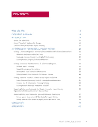 7PRIVATE CAPITAL, PUBLIC GOOD
WHO WE ARE	 3
EXECUTIVE SUMMARY	 4
INTRODUCTION	 9
Seizing The Opportunity	 11
Federal Policy As A Key Lever For Change	 16
A National Policy Platform For Impact Investing	 17
A FRAMEWORK FOR FEDERAL POLICY ACTION	 21
Strategy 1. Remove Regulatory Barriers To Unlock Additional Private Impact Investment	 21
Modernize Regulation Of Fiduciary Duty	 21
Encourage Increased Impact Investing By Philanthropists	 24
Looking Forward: Ongoing Evaluation Of Barriers	 25
Strategy 2. Increase The Effectiveness Of Government Programs	 26
Increase Agency Flexibility	 26
Support Cross-agency Connections	 29
Develop New Tools To Improve Effectiveness	 29
Looking Forward: Test Supportive Procurement Policies	 30
Strategy 3. Provide Incentives For New Private Impact Investment	 31
Invest Targeted Government Funds To Leverage Private Investment	 31
Increase Use Of Collaborative Financing Vehicles	 33
Looking Forward: Reshape The Federal Tax Code	 35
Supporting Policy Area: Encourage And Support Innovative Impact-Oriented 	 36
Organizations And Impact Investment Opportunities	
Supporting Policy Area: Standardize Metrics And Improve Data Access	 37
Pursue Agency Endorsement Of Standards For Impact Metrics	 38
Identify Areas To Open Access To Agency Impact And Return Data	 38
CONCLUSION	 41
APPENDICES	 42
CONTENTS
 