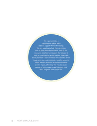 8 PRIVATE CAPITAL, PUBLIC GOOD
This report provides a
framework for federal policy
action in support of impact investing.
This is a bipartisan effort. Even during this
time of great political polarization, many of the
measures described here support the values and
goals of constituencies across parties. Collectively,
these proposals—some near-term and concrete, others
longer-term and more ambitious—have the power to
unlock dramatic economic activity and immense
positive impact. Ultimately, they may serve as a
catalyst to help change the way investors think
about long-term risks and returns.
 