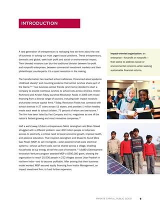 9PRIVATE CAPITAL, PUBLIC GOOD
A new generation of entrepreneurs is reshaping how we think about the role
of business in solving our most urgent social problems. These entrepreneurs,
domestic and global, seek both profit and social or environmental impact.
Their blended missions can blur the traditional division between for-profit
and nonprofit enterprises, between commercial investment markets and their
philanthropic counterparts. It’s a quiet revolution in the making.
The transformation has reached school cafeterias. Concerned about epidemic
childhood obesity4
and mounting evidence that school lunches share part of
the blame,5,6,7
two business school friends (and moms) decided to start a
company to provide nutritious lunches to school kids across America. Kristin
Richmond and Kirsten Tobey launched Revolution Foods in 2006 with mixed
financing from a diverse range of sources, including both impact investors
and private venture capital firms.8
Today, Revolution Foods has contracts with
school districts in 27 cities across 11 states, and provides 1 million healthy
meals each week to school children, 75 percent of whom are low-income.9
The firm has been listed by Fast Company and Inc. magazines as one of the
nation’s fastest-growing and most innovative companies.10
Half a world away, US-born entrepreneurs Nikhil Jaisinghani and Brian Shaad
struggled with a different problem: over 400 million people in India lack
access to electricity, a critical need to boost economic growth, improve health,
and advance education. That inspired Jaisinghani and Shaad to found Mera
Gao Power (MGP) to sell microgrids—solar powered small-scale electrical
systems—whose up-front costs can be shared across a village, enabling
households to buy energy at half the cost of kerosene.11
USAID’s Development
Innovation Ventures program awarded MGP a $300,000 grant, allowing the
organization to reach 25,000 people in 222 villages across Uttar Pradesh in
northern India—and to become profitable. After proving that their business
model worked, MGP secured equity financing from Insitor Management, an
impact investment firm, to fund further expansion.
INTRODUCTION
Impact-oriented organization: an
enterprise—for-profit or nonprofit—
that seeks to address social or
environmental concerns while seeking
sustainable financial returns.
 