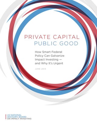 PRIVATE CAPITAL
PUBLIC GOOD
How Smart Federal
Policy Can Galvanize
Impact Investing —
and Why It’s Urgent
JUNE 2014
US NATIONAL
ADVISORY BOARD
ON IMPACT INVESTING
 