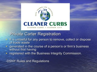 Private Carter Registration
• It is unlawful for any person to remove, collect or dispose
    of trade waste
•   generated in the course of a person’s or firm’s business
    without first having
•   registered with the Business Integrity Commission.

-DSNY Rules and Regulations
 