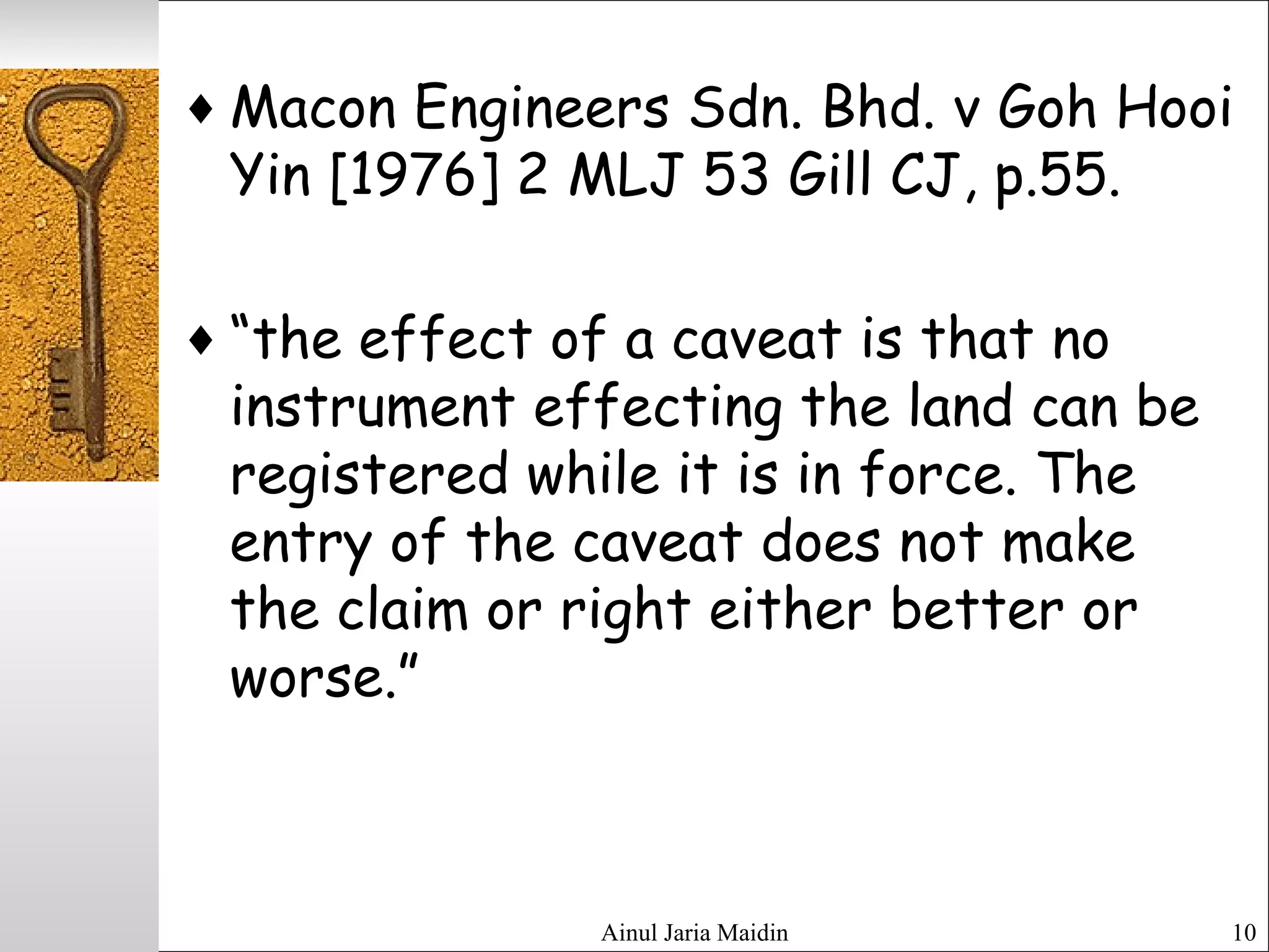 Ainul Jaria Maidin 10
♦ Macon Engineers Sdn. Bhd. v Goh Hooi
Yin [1976] 2 MLJ 53 Gill CJ, p.55.
♦ “the effect of a caveat is that no
instrument effecting the land can be
registered while it is in force. The
entry of the caveat does not make
the claim or right either better or
worse.”
 