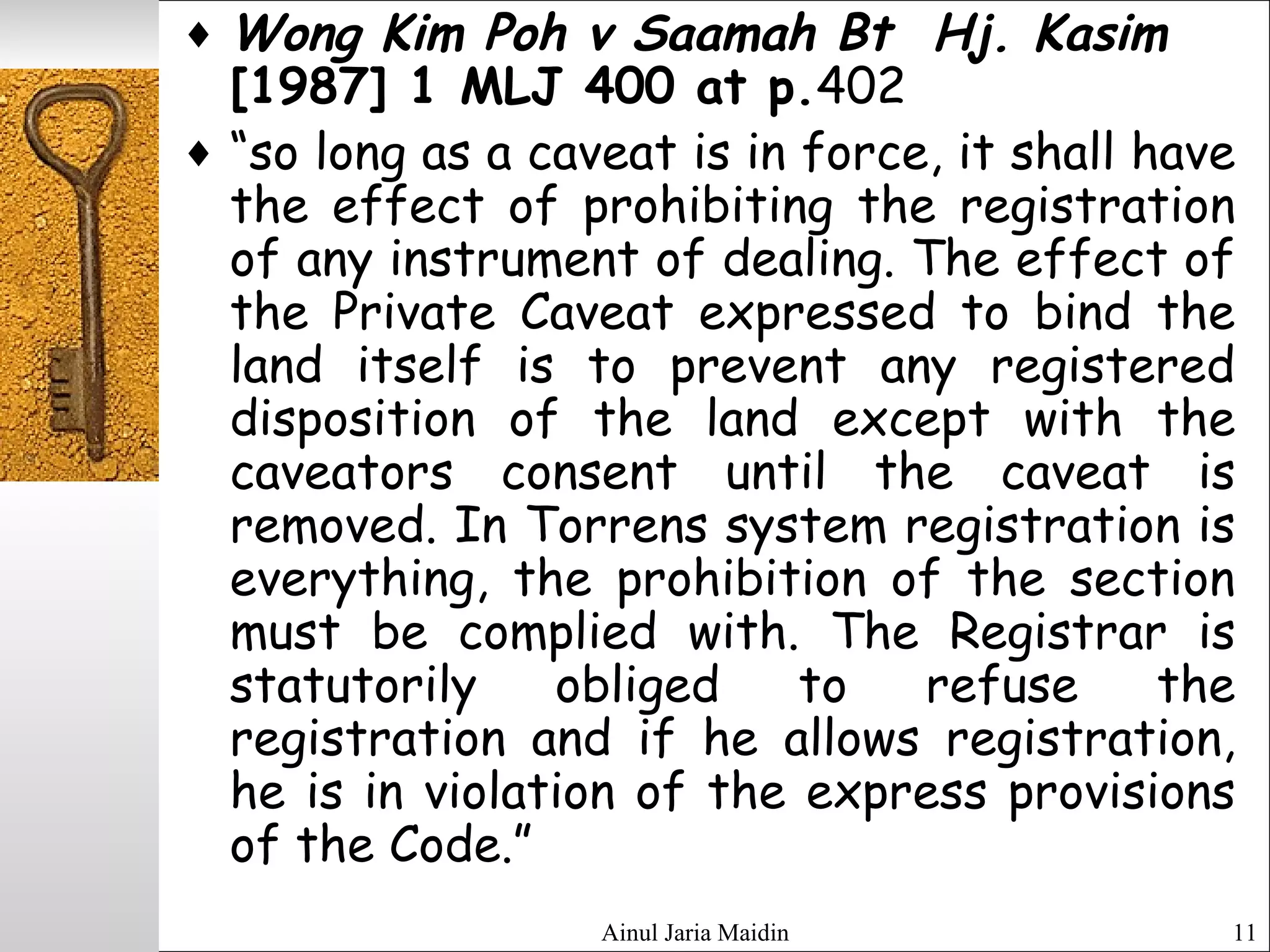 Ainul Jaria Maidin 11
♦ Wong Kim Poh v Saamah Bt Hj. Kasim
[1987] 1 MLJ 400 at p.402
♦ “so long as a caveat is in force, it shall have
the effect of prohibiting the registration
of any instrument of dealing. The effect of
the Private Caveat expressed to bind the
land itself is to prevent any registered
disposition of the land except with the
caveators consent until the caveat is
removed. In Torrens system registration is
everything, the prohibition of the section
must be complied with. The Registrar is
statutorily obliged to refuse the
registration and if he allows registration,
he is in violation of the express provisions
of the Code.”
 