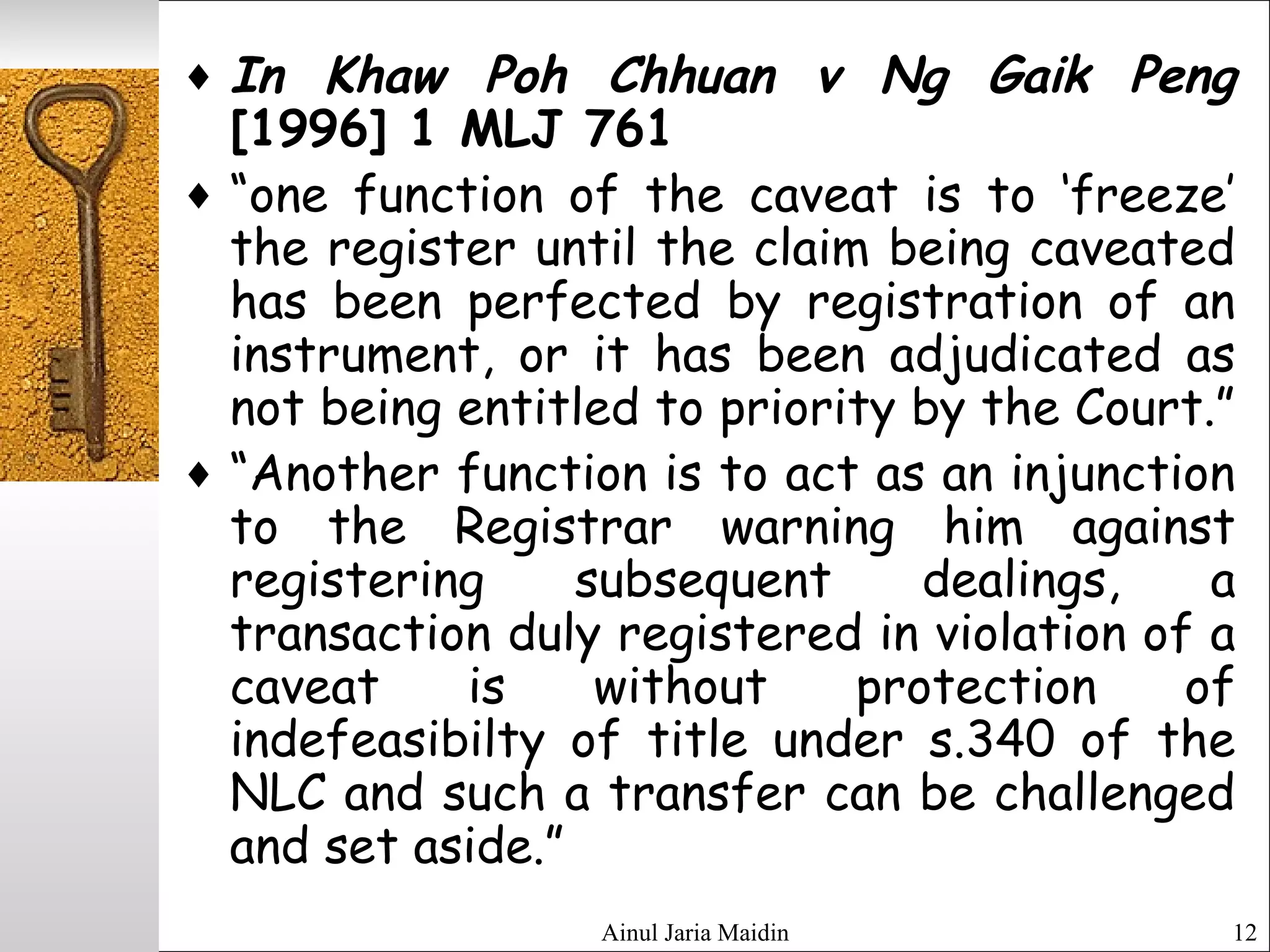 Ainul Jaria Maidin 12
♦ In Khaw Poh Chhuan v Ng Gaik Peng
[1996] 1 MLJ 761
♦ “one function of the caveat is to ‘freeze’
the register until the claim being caveated
has been perfected by registration of an
instrument, or it has been adjudicated as
not being entitled to priority by the Court.”
♦ “Another function is to act as an injunction
to the Registrar warning him against
registering subsequent dealings, a
transaction duly registered in violation of a
caveat is without protection of
indefeasibilty of title under s.340 of the
NLC and such a transfer can be challenged
and set aside.”
 