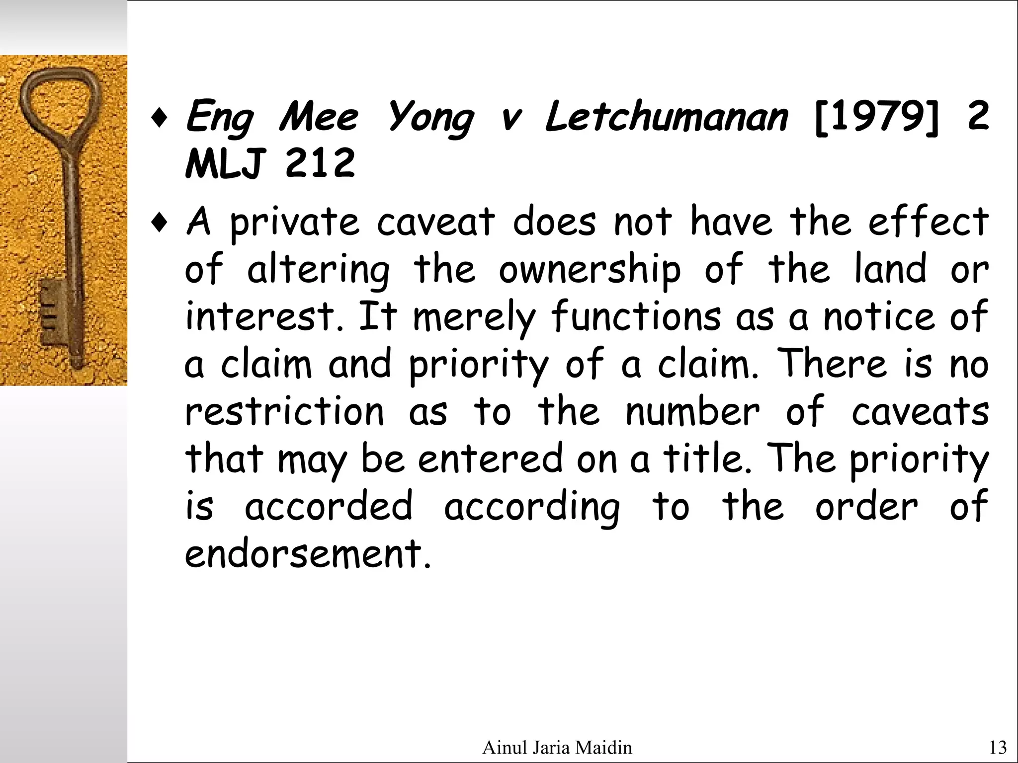 Ainul Jaria Maidin 13
♦ Eng Mee Yong v Letchumanan [1979] 2
MLJ 212
♦ A private caveat does not have the effect
of altering the ownership of the land or
interest. It merely functions as a notice of
a claim and priority of a claim. There is no
restriction as to the number of caveats
that may be entered on a title. The priority
is accorded according to the order of
endorsement.
 