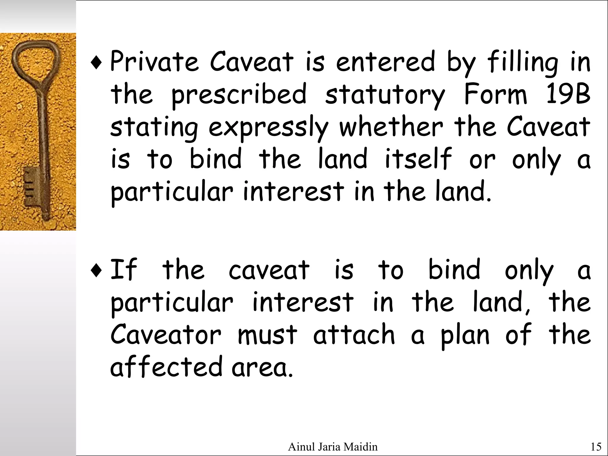 Ainul Jaria Maidin 15
♦ Private Caveat is entered by filling in
the prescribed statutory Form 19B
stating expressly whether the Caveat
is to bind the land itself or only a
particular interest in the land.
♦ If the caveat is to bind only a
particular interest in the land, the
Caveator must attach a plan of the
affected area.
 