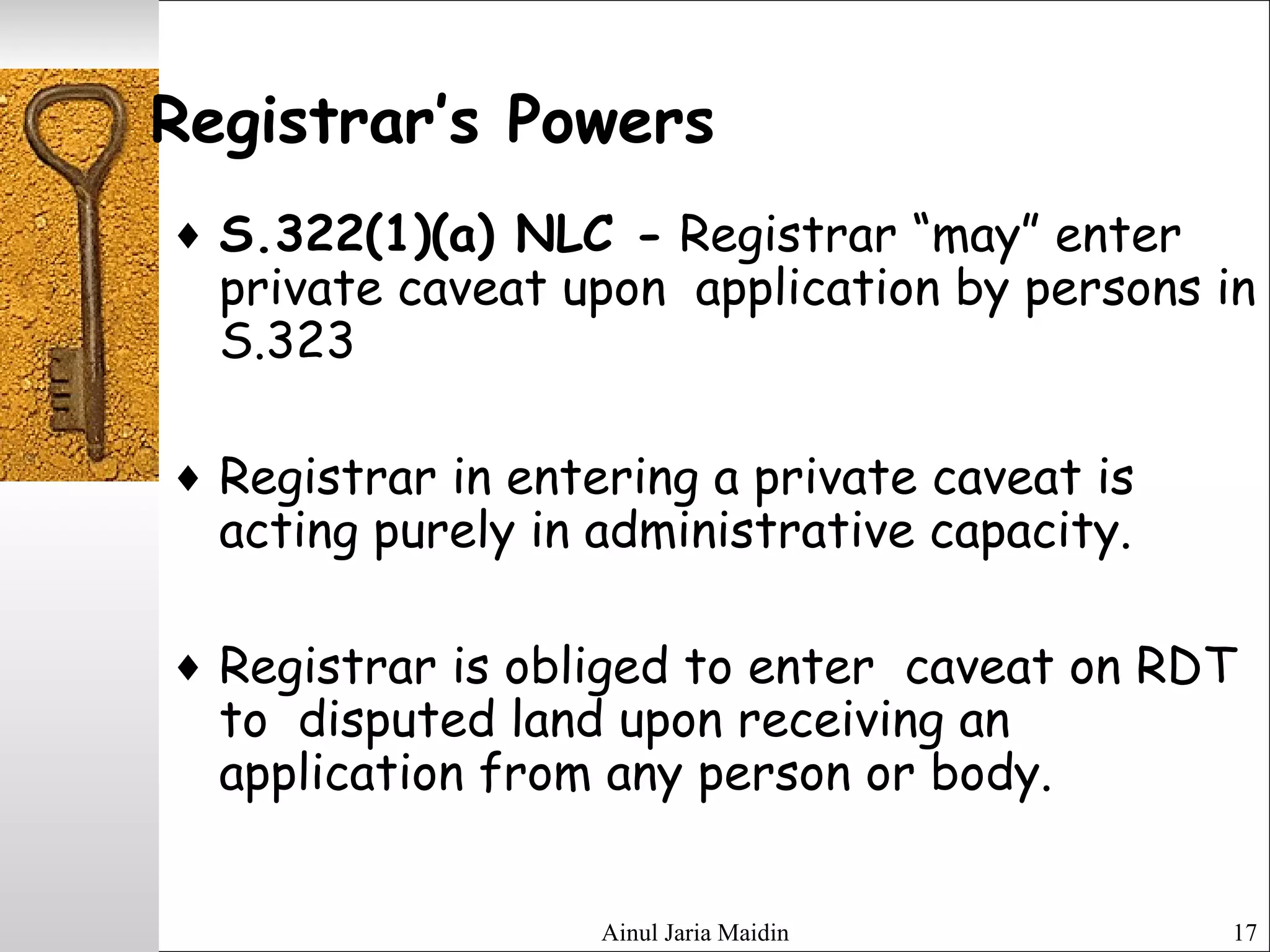 Ainul Jaria Maidin 17
Registrar’s Powers
♦ S.322(1)(a) NLC - Registrar “may” enter
private caveat upon application by persons in
S.323
♦ Registrar in entering a private caveat is
acting purely in administrative capacity.
♦ Registrar is obliged to enter caveat on RDT
to disputed land upon receiving an
application from any person or body.
 