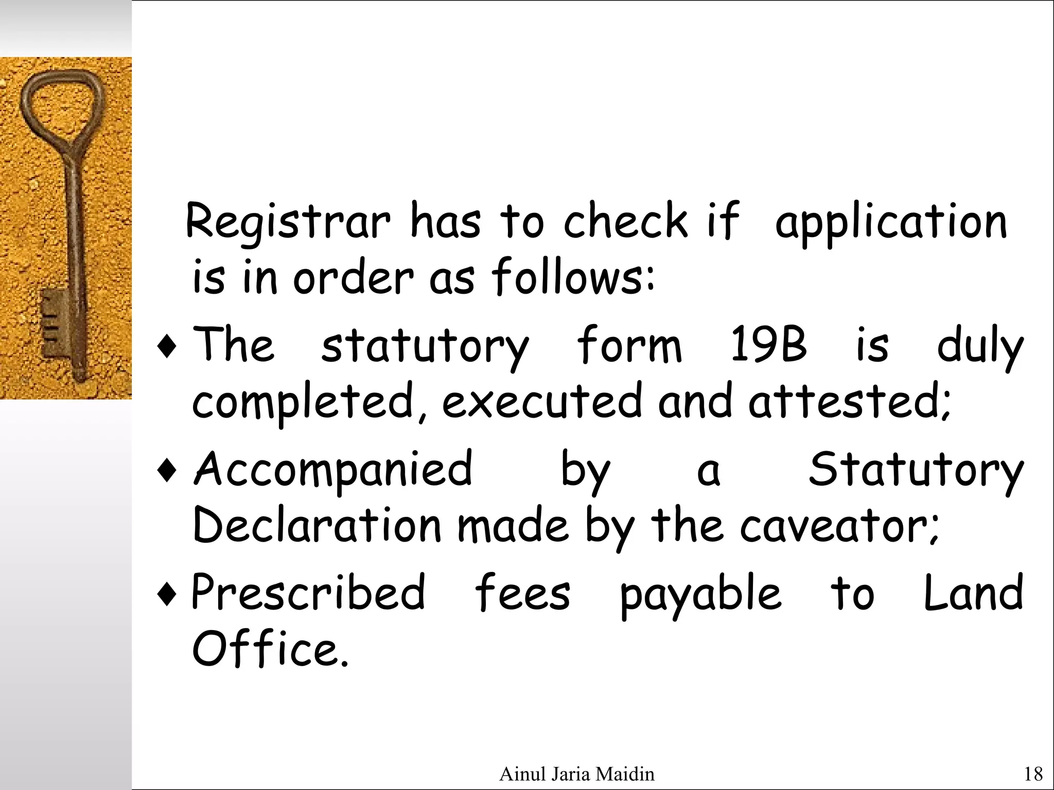 Ainul Jaria Maidin 18
Registrar has to check if application
is in order as follows:
♦ The statutory form 19B is duly
completed, executed and attested;
♦ Accompanied by a Statutory
Declaration made by the caveator;
♦ Prescribed fees payable to Land
Office.
 