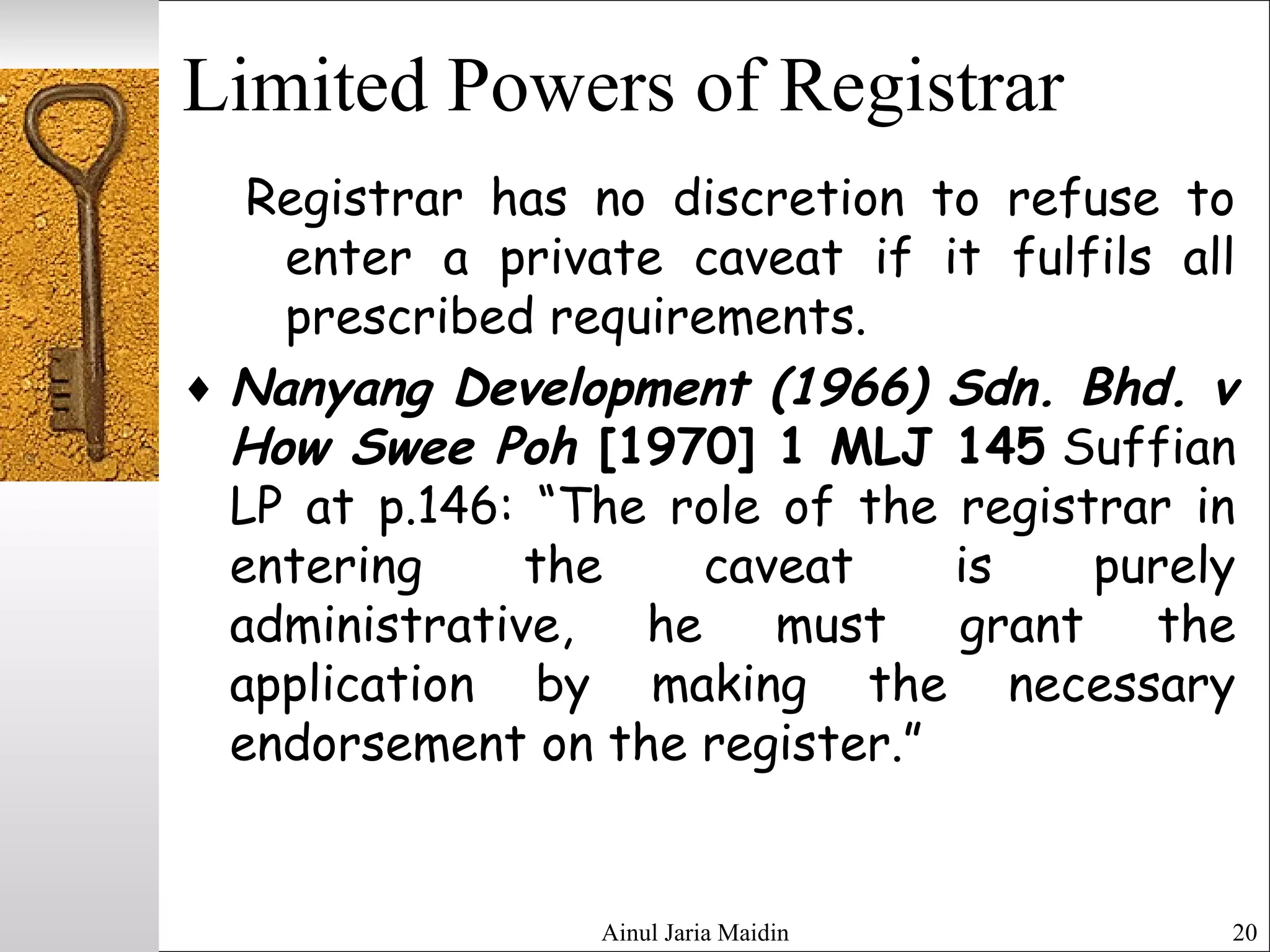 Ainul Jaria Maidin 20
Limited Powers of Registrar
Registrar has no discretion to refuse to
enter a private caveat if it fulfils all
prescribed requirements.
♦ Nanyang Development (1966) Sdn. Bhd. v
How Swee Poh [1970] 1 MLJ 145 Suffian
LP at p.146: “The role of the registrar in
entering the caveat is purely
administrative, he must grant the
application by making the necessary
endorsement on the register.”
 