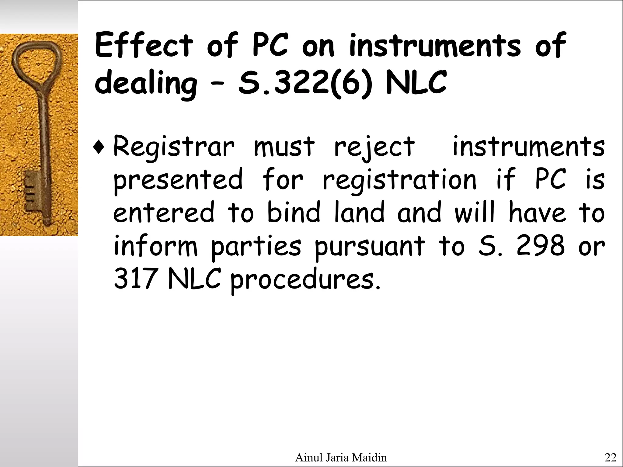 Ainul Jaria Maidin 22
Effect of PC on instruments of
dealing – S.322(6) NLC
♦ Registrar must reject instruments
presented for registration if PC is
entered to bind land and will have to
inform parties pursuant to S. 298 or
317 NLC procedures.
 