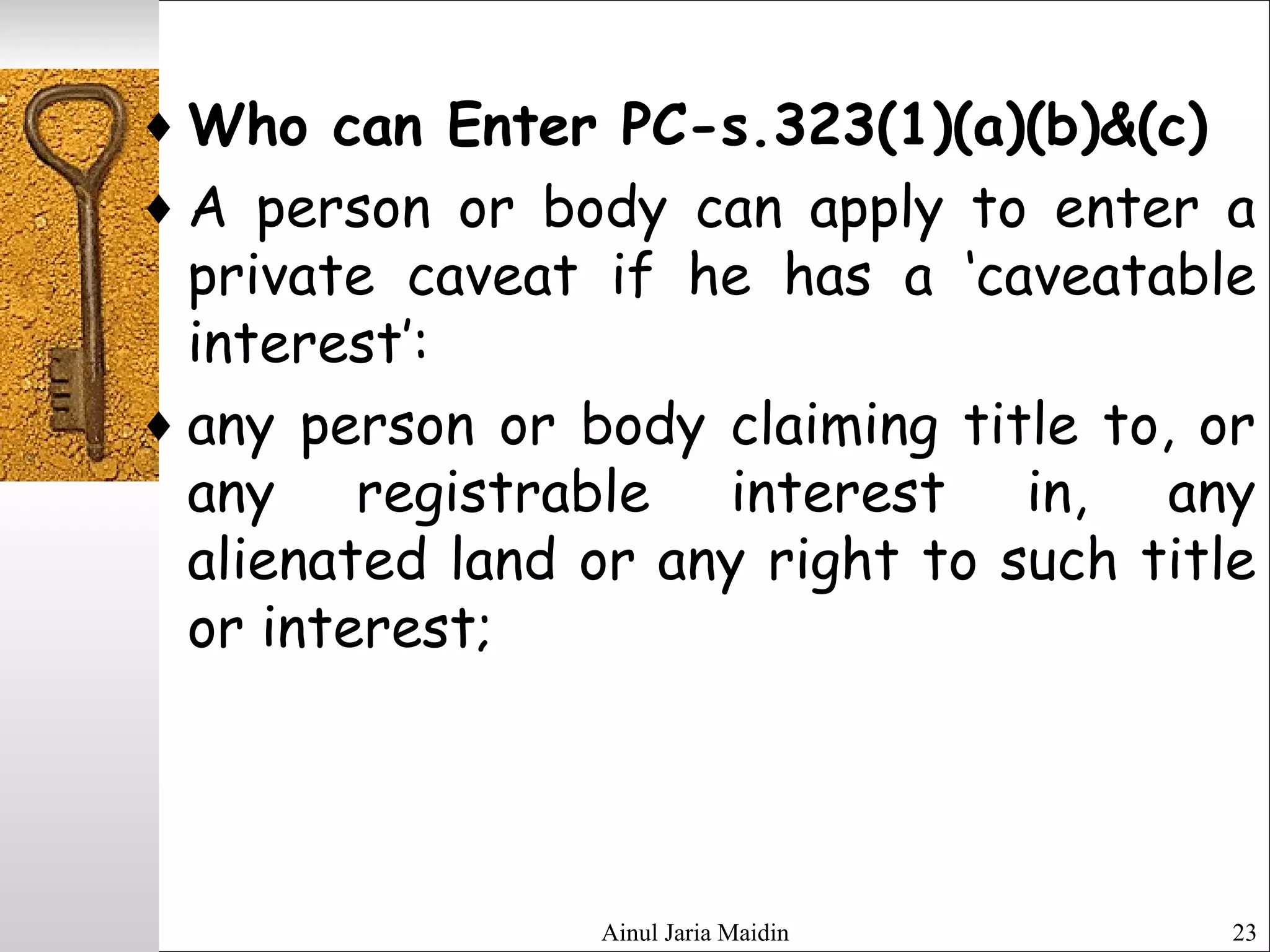 Ainul Jaria Maidin 23
♦ Who can Enter PC-s.323(1)(a)(b)&(c)
♦ A person or body can apply to enter a
private caveat if he has a ‘caveatable
interest’:
♦ any person or body claiming title to, or
any registrable interest in, any
alienated land or any right to such title
or interest;
 