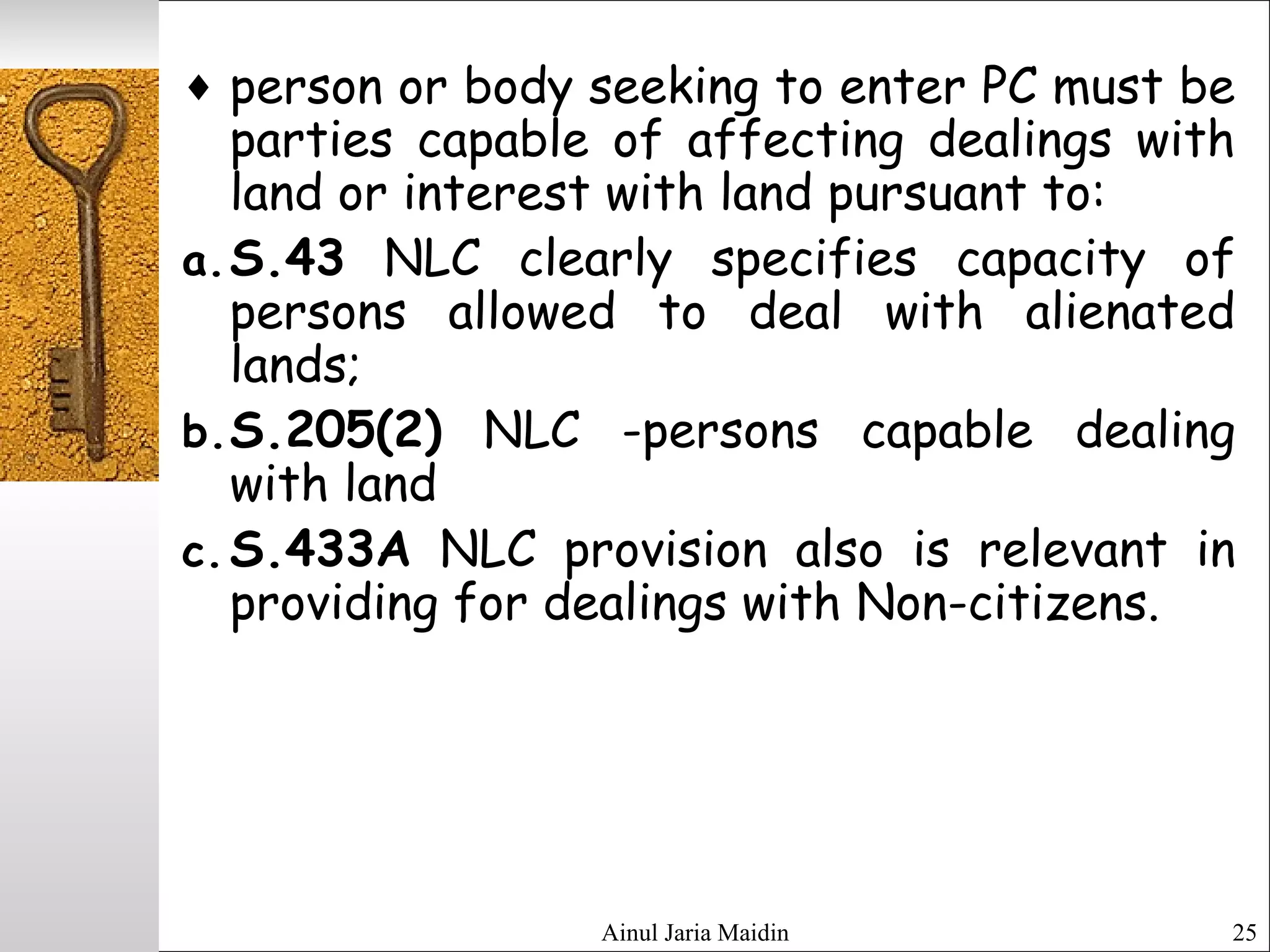Ainul Jaria Maidin 25
♦ person or body seeking to enter PC must be
parties capable of affecting dealings with
land or interest with land pursuant to:
a.S.43 NLC clearly specifies capacity of
persons allowed to deal with alienated
lands;
b.S.205(2) NLC -persons capable dealing
with land
c.S.433A NLC provision also is relevant in
providing for dealings with Non-citizens. 
 