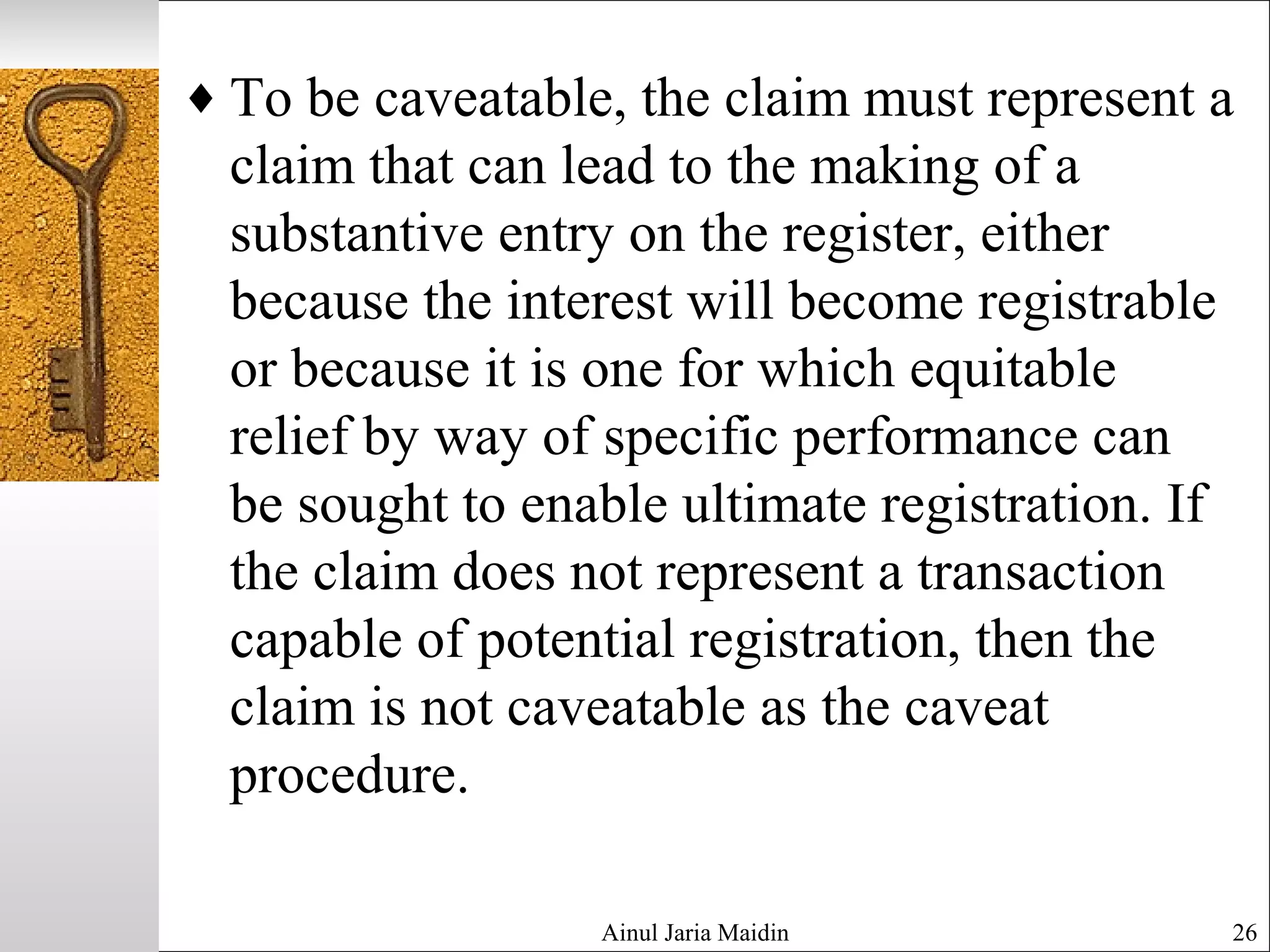 ♦ To be caveatable, the claim must represent a
claim that can lead to the making of a
substantive entry on the register, either
because the interest will become registrable
or because it is one for which equitable
relief by way of specific performance can
be sought to enable ultimate registration. If
the claim does not represent a transaction
capable of potential registration, then the
claim is not caveatable as the caveat
procedure.
Ainul Jaria Maidin 26
 