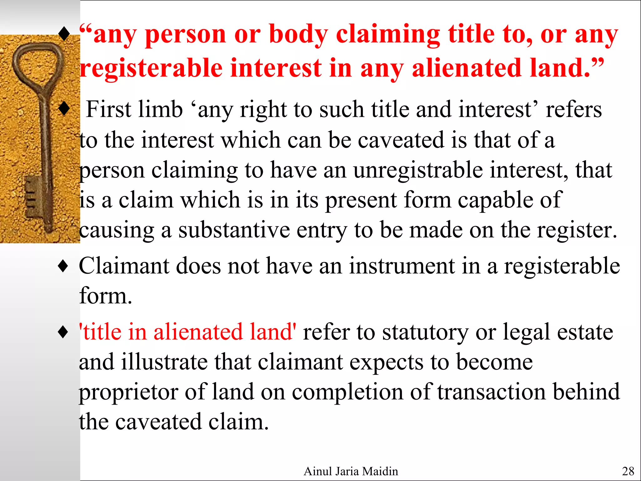 ♦ “any person or body claiming title to, or any
registerable interest in any alienated land.”
♦ First limb ‘any right to such title and interest’ refers
to the interest which can be caveated is that of a
person claiming to have an unregistrable interest, that
is a claim which is in its present form capable of
causing a substantive entry to be made on the register.
♦ Claimant does not have an instrument in a registerable
form.
♦ 'title in alienated land' refer to statutory or legal estate
and illustrate that claimant expects to become
proprietor of land on completion of transaction behind
the caveated claim.
Ainul Jaria Maidin 28
 