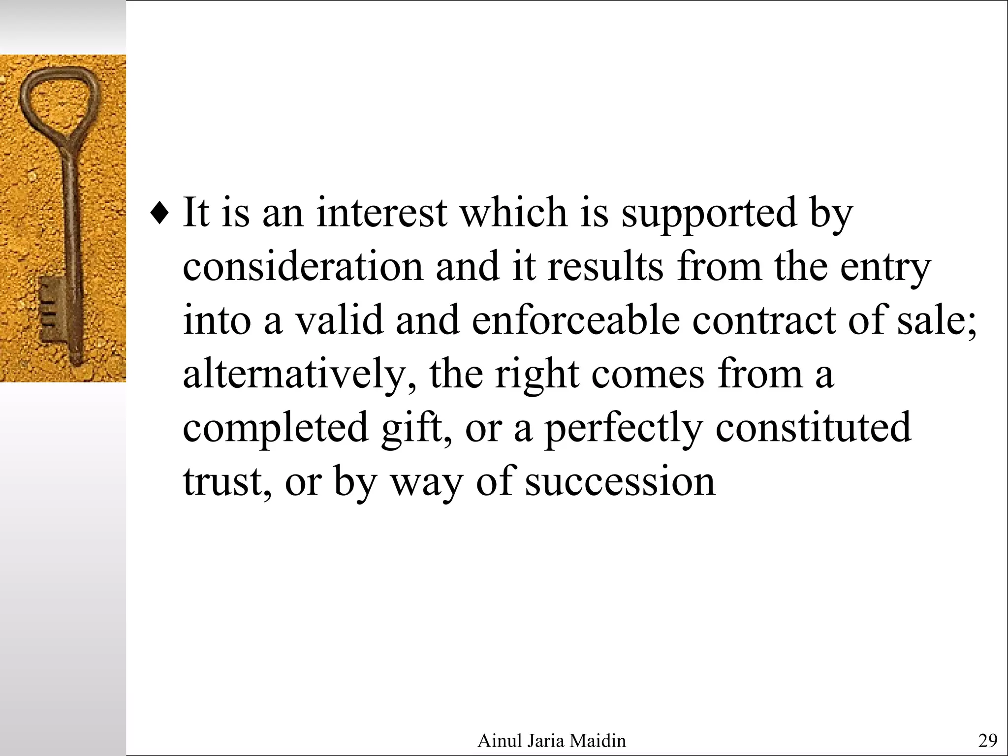 ♦ It is an interest which is supported by
consideration and it results from the entry
into a valid and enforceable contract of sale;
alternatively, the right comes from a
completed gift, or a perfectly constituted
trust, or by way of succession
Ainul Jaria Maidin 29
 