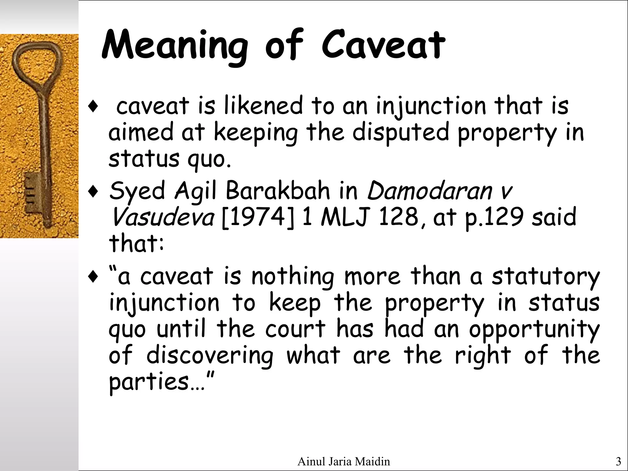 Ainul Jaria Maidin 3
Meaning of Caveat
♦ caveat is likened to an injunction that is
aimed at keeping the disputed property in
status quo.
♦ Syed Agil Barakbah in Damodaran v
Vasudeva [1974] 1 MLJ 128, at p.129 said
that:
♦ “a caveat is nothing more than a statutory
injunction to keep the property in status
quo until the court has had an opportunity
of discovering what are the right of the
parties…”
 