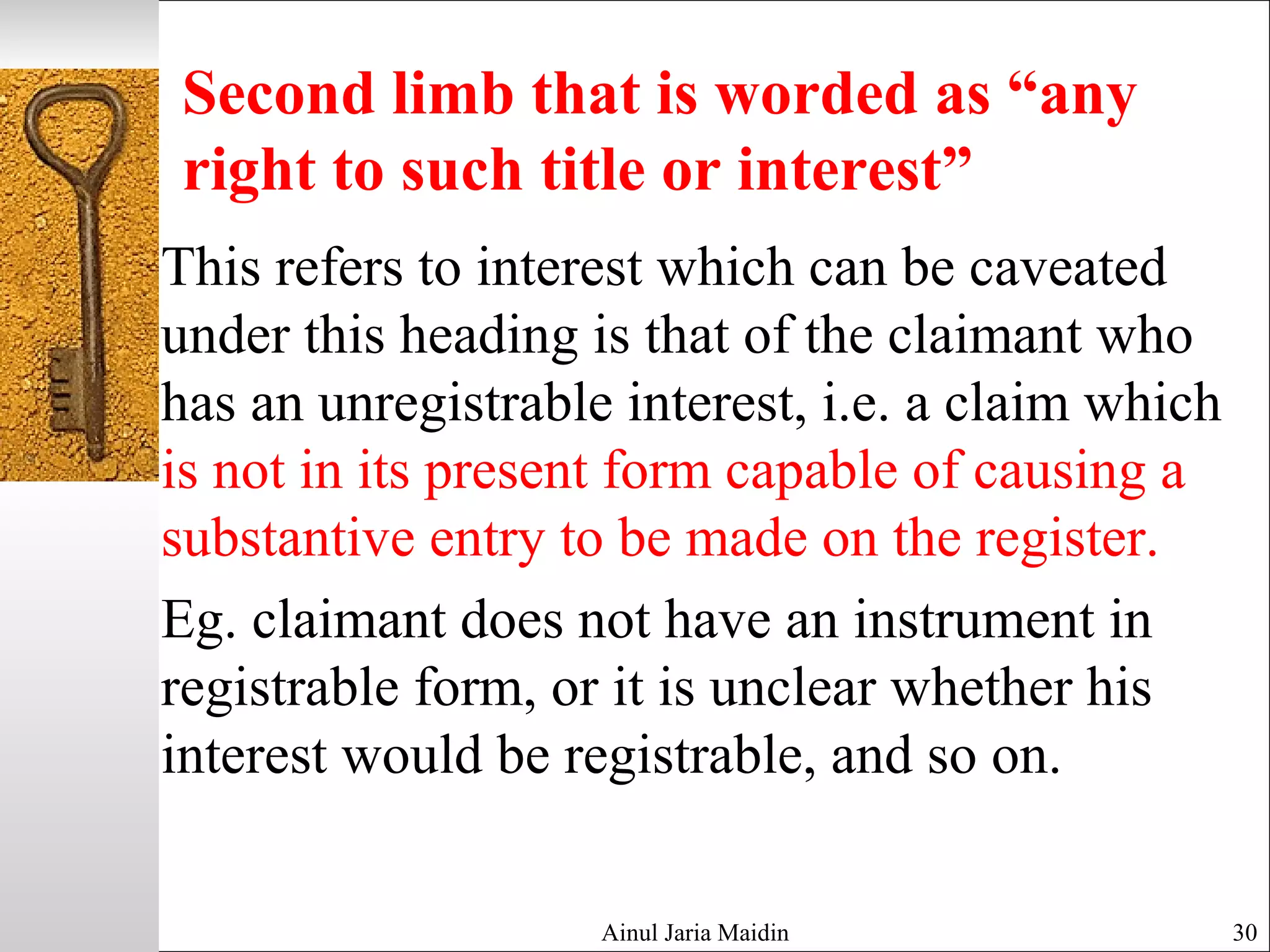 Second limb that is worded as “any
right to such title or interest”
This refers to interest which can be caveated
under this heading is that of the claimant who
has an unregistrable interest, i.e. a claim which
is not in its present form capable of causing a
substantive entry to be made on the register.
Eg. claimant does not have an instrument in
registrable form, or it is unclear whether his
interest would be registrable, and so on.
Ainul Jaria Maidin 30
 