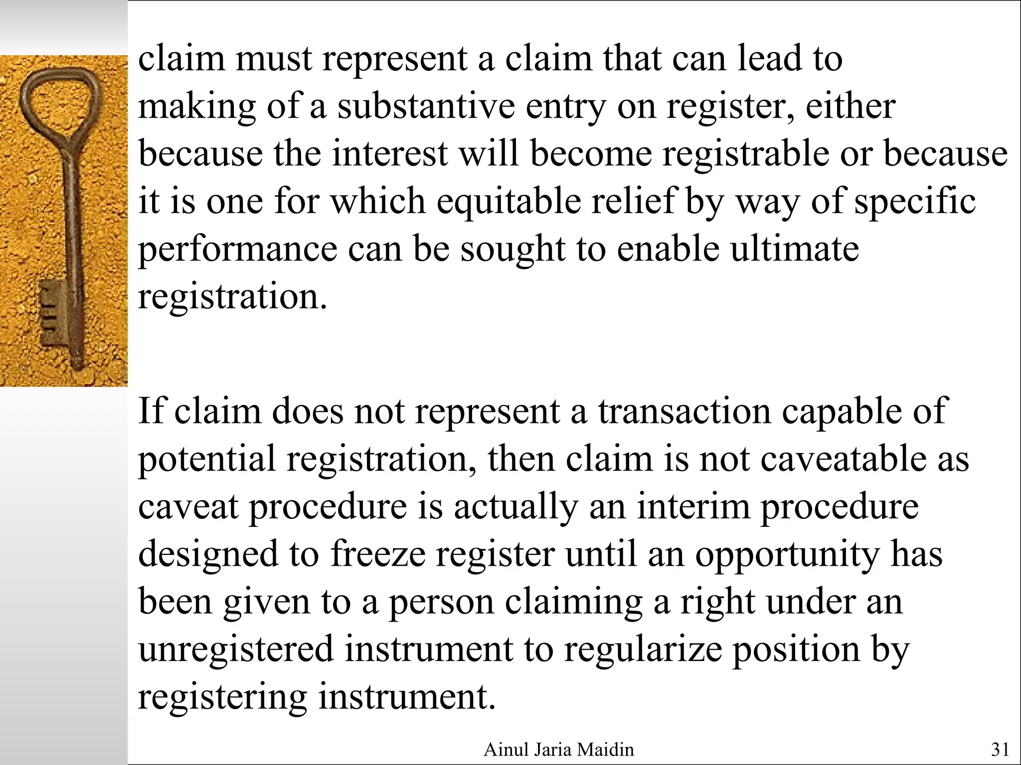 claim must represent a claim that can lead to
making of a substantive entry on register, either
because the interest will become registrable or because
it is one for which equitable relief by way of specific
performance can be sought to enable ultimate
registration.
If claim does not represent a transaction capable of
potential registration, then claim is not caveatable as
caveat procedure is actually an interim procedure
designed to freeze register until an opportunity has
been given to a person claiming a right under an
unregistered instrument to regularize position by
registering instrument.
Ainul Jaria Maidin 31
 