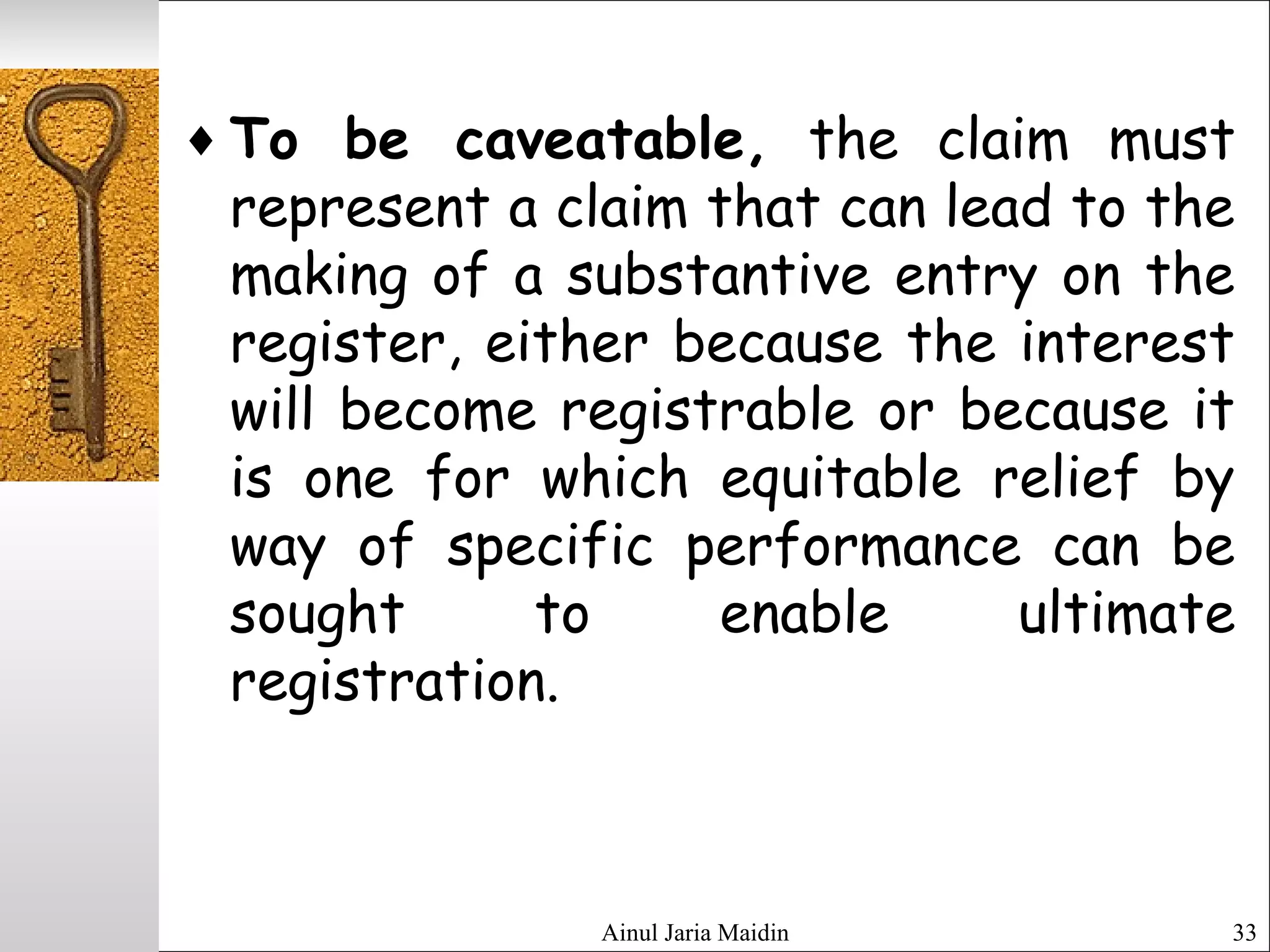 Ainul Jaria Maidin 33
♦ To be caveatable, the claim must
represent a claim that can lead to the
making of a substantive entry on the
register, either because the interest
will become registrable or because it
is one for which equitable relief by
way of specific performance can be
sought to enable ultimate
registration.
 