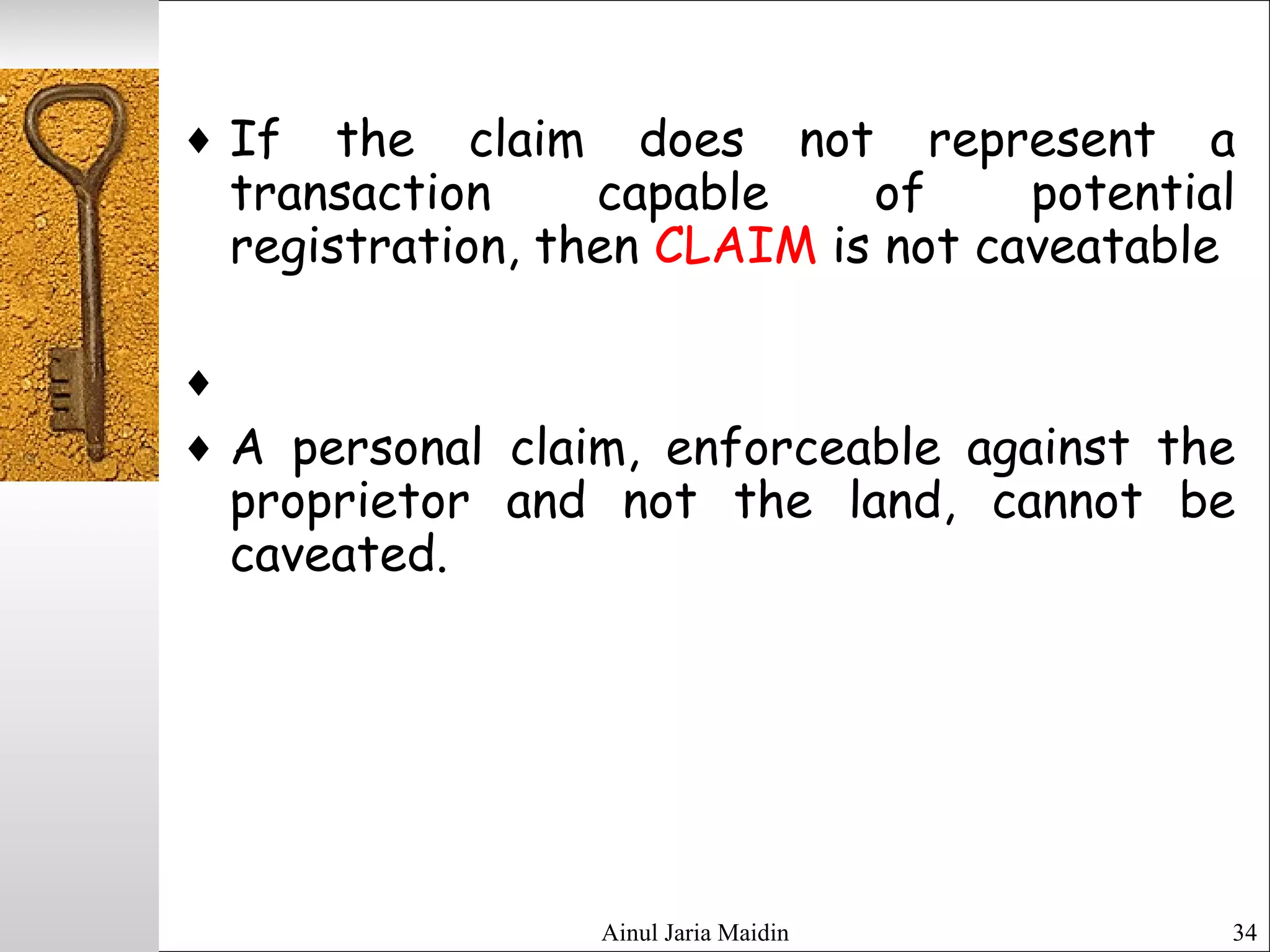 Ainul Jaria Maidin 34
♦ If the claim does not represent a
transaction capable of potential
registration, then CLAIM is not caveatable
♦
♦ A personal claim, enforceable against the
proprietor and not the land, cannot be
caveated.
 