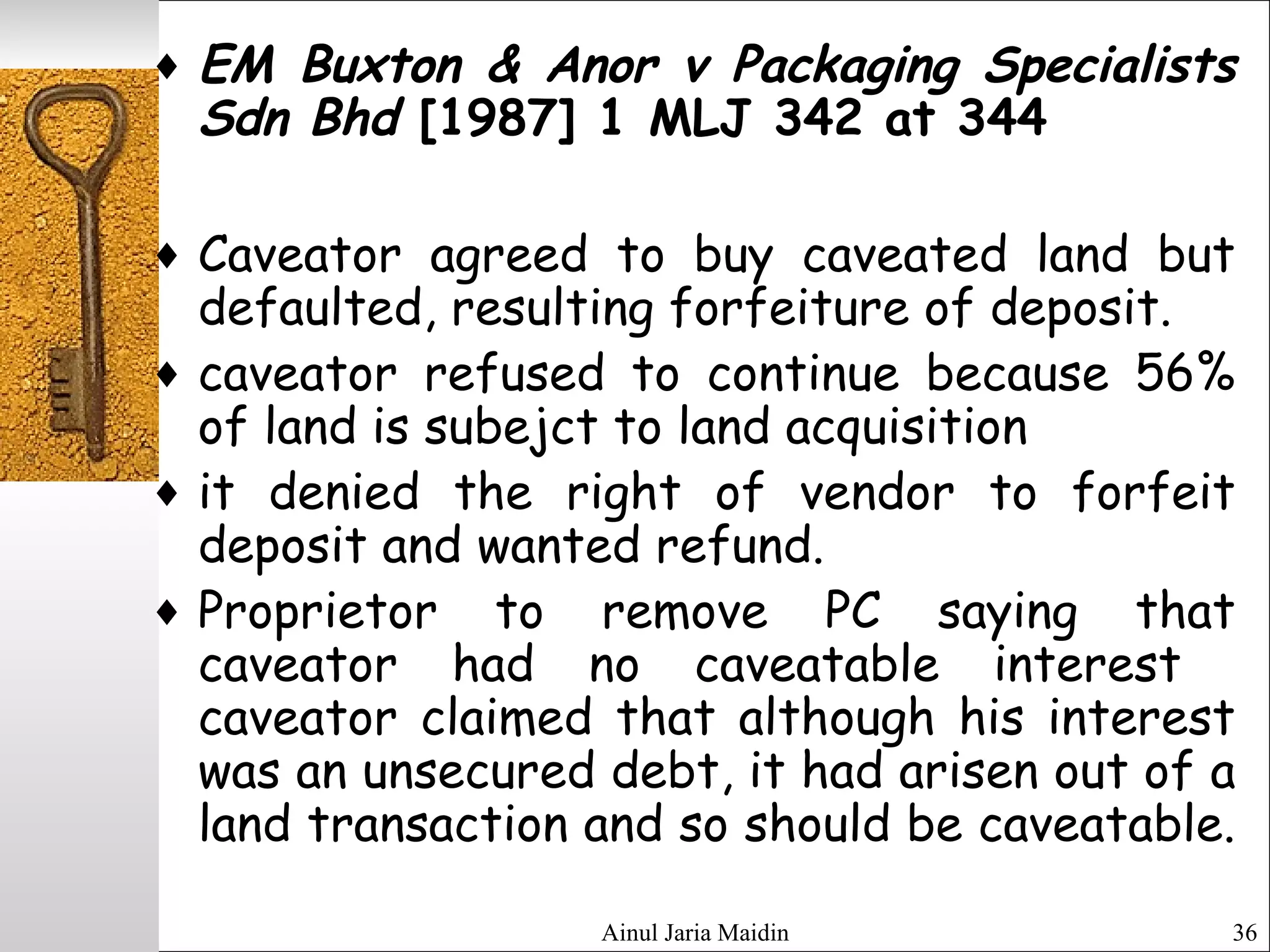 Ainul Jaria Maidin 36
♦ EM Buxton & Anor v Packaging Specialists
Sdn Bhd [1987] 1 MLJ 342 at 344
♦ Caveator agreed to buy caveated land but
defaulted, resulting forfeiture of deposit.
♦ caveator refused to continue because 56%
of land is subejct to land acquisition
♦ it denied the right of vendor to forfeit
deposit and wanted refund.
♦ Proprietor to remove PC saying that
caveator had no caveatable interest
caveator claimed that although his interest
was an unsecured debt, it had arisen out of a
land transaction and so should be caveatable.
 