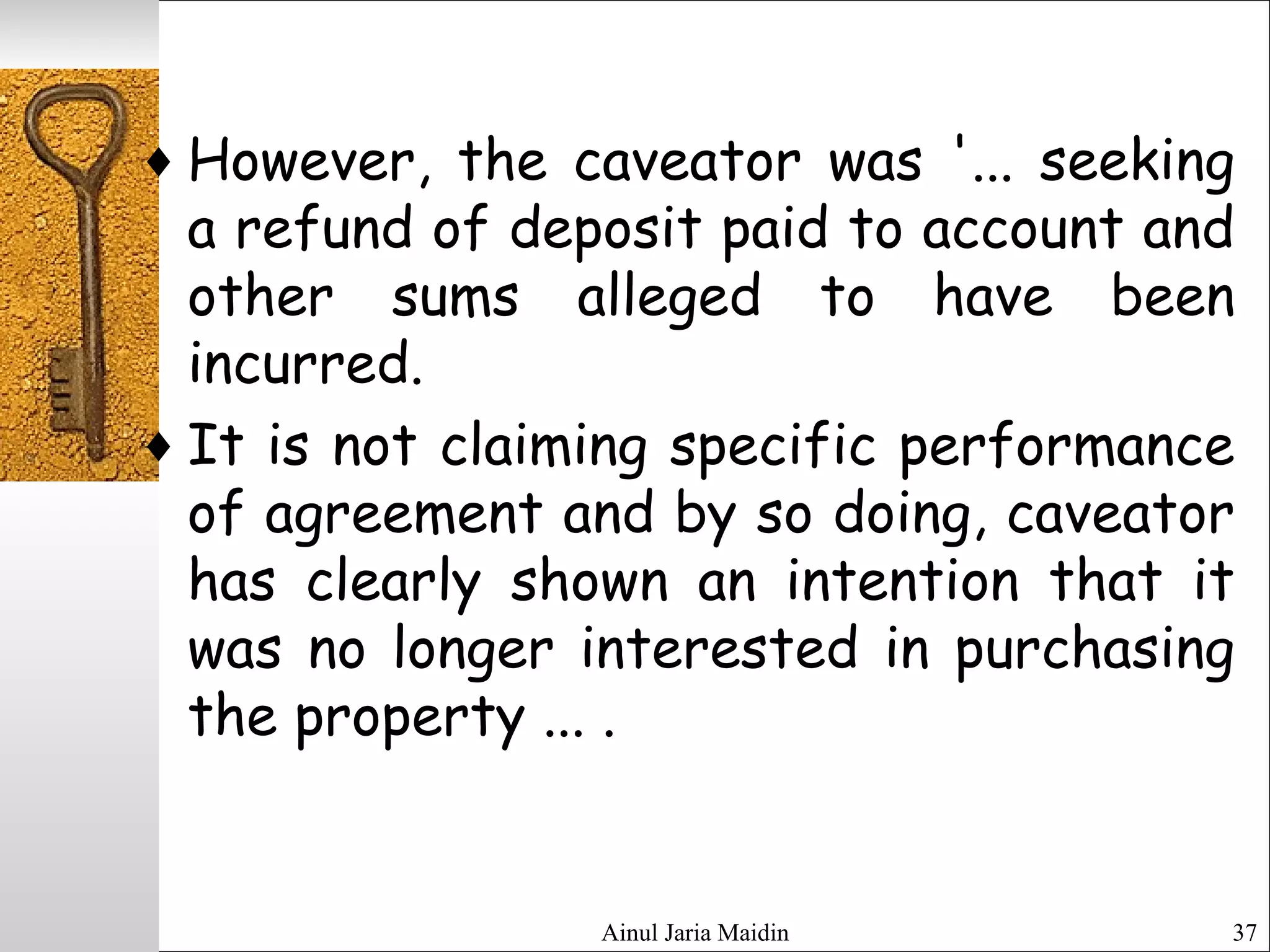 Ainul Jaria Maidin 37
♦ However, the caveator was '... seeking
a refund of deposit paid to account and
other sums alleged to have been
incurred.
♦ It is not claiming specific performance
of agreement and by so doing, caveator
has clearly shown an intention that it
was no longer interested in purchasing
the property ... .
 