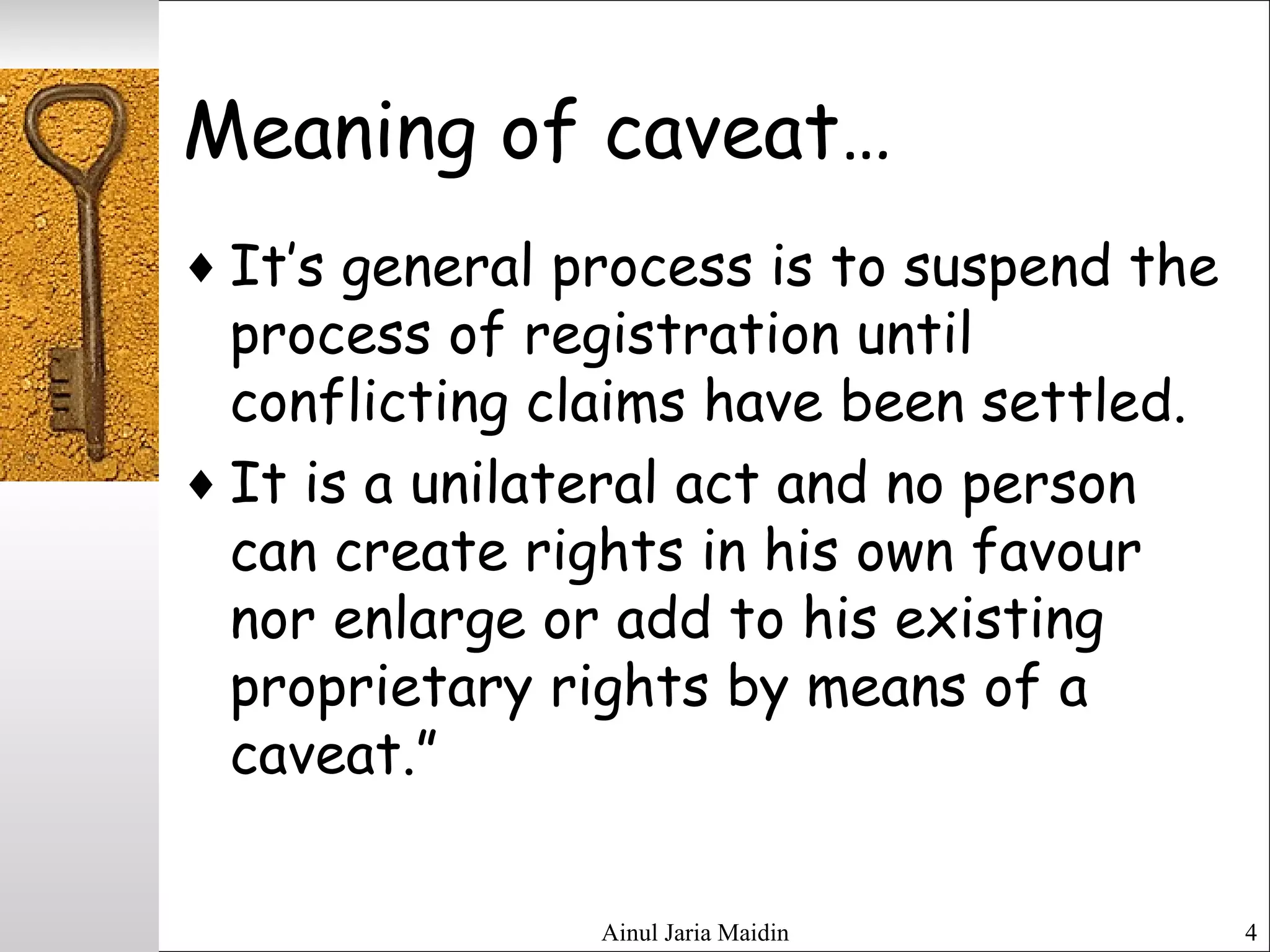 Ainul Jaria Maidin 4
Meaning of caveat…
♦ It’s general process is to suspend the
process of registration until
conflicting claims have been settled.
♦ It is a unilateral act and no person
can create rights in his own favour
nor enlarge or add to his existing
proprietary rights by means of a
caveat.”
 