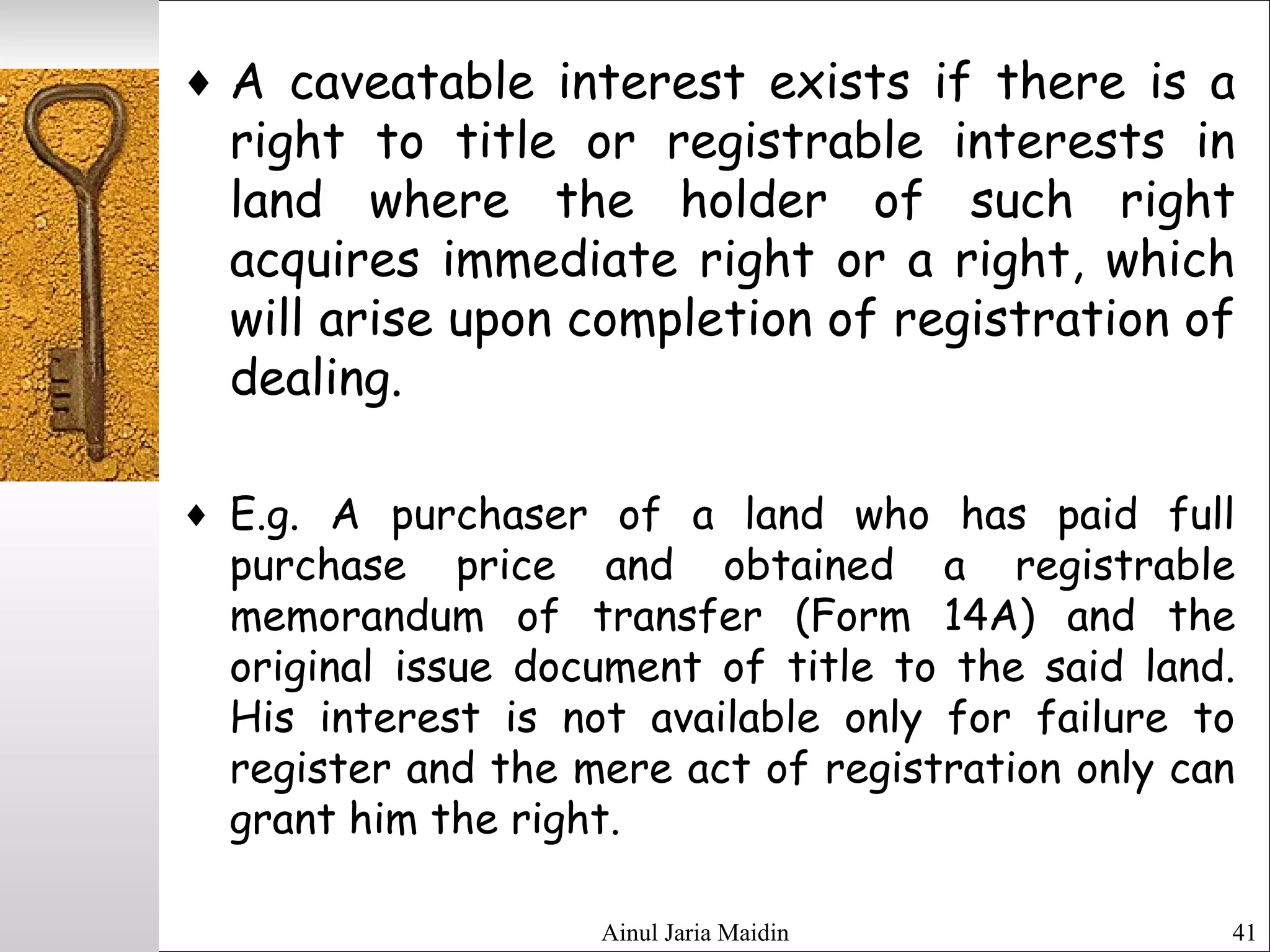 Ainul Jaria Maidin 41
♦ A caveatable interest exists if there is a
right to title or registrable interests in
land where the holder of such right
acquires immediate right or a right, which
will arise upon completion of registration of
dealing.
♦ E.g. A purchaser of a land who has paid full
purchase price and obtained a registrable
memorandum of transfer (Form 14A) and the
original issue document of title to the said land.
His interest is not available only for failure to
register and the mere act of registration only can
grant him the right.
 