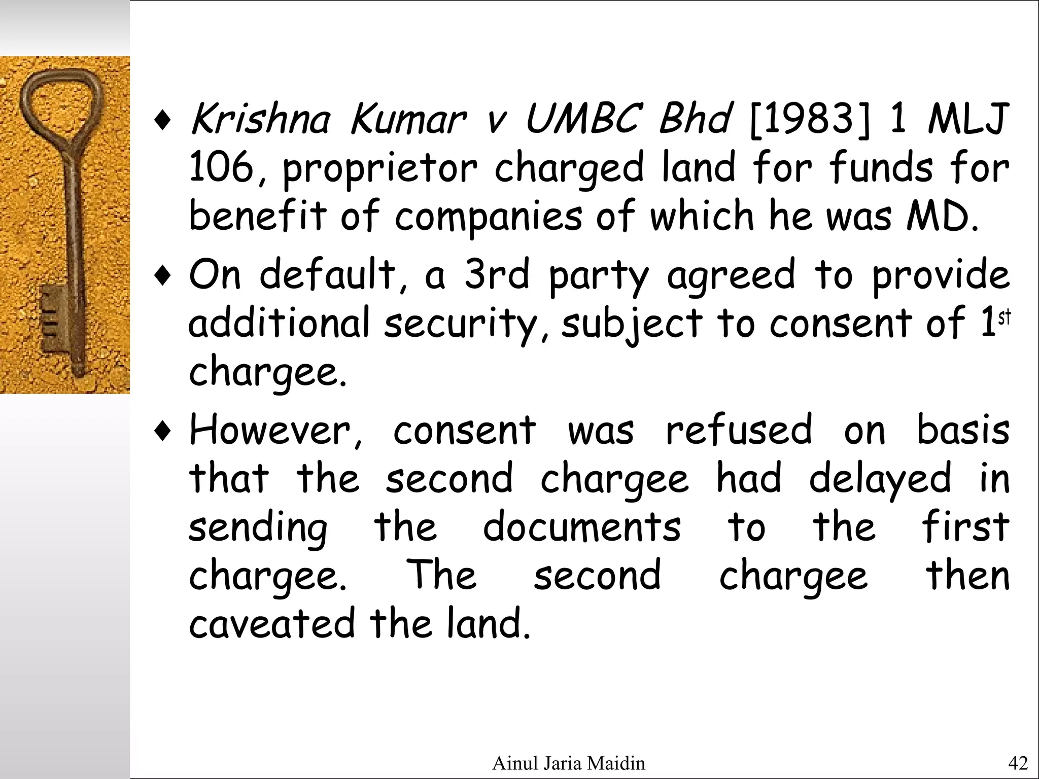Ainul Jaria Maidin 42
♦ Krishna Kumar v UMBC Bhd [1983] 1 MLJ
106, proprietor charged land for funds for
benefit of companies of which he was MD.
♦ On default, a 3rd party agreed to provide
additional security, subject to consent of 1st
chargee.
♦ However, consent was refused on basis
that the second chargee had delayed in
sending the documents to the first
chargee. The second chargee then
caveated the land.
 