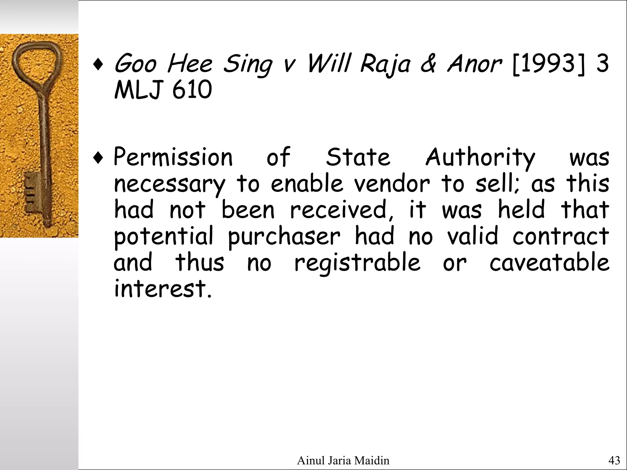 Ainul Jaria Maidin 43
♦ Goo Hee Sing v Will Raja & Anor [1993] 3
MLJ 610
♦ Permission of State Authority was
necessary to enable vendor to sell; as this
had not been received, it was held that
potential purchaser had no valid contract
and thus no registrable or caveatable
interest.
 